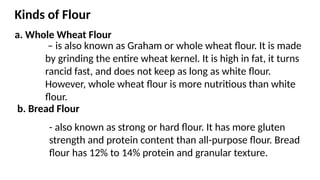 Kinds of Flour
a. Whole Wheat Flour
– is also known as Graham or whole wheat flour. It is made
by grinding the entire wheat kernel. It is high in fat, it turns
rancid fast, and does not keep as long as white flour.
However, whole wheat flour is more nutritious than white
flour.
b. Bread Flour
- also known as strong or hard flour. It has more gluten
strength and protein content than all-purpose flour. Bread
flour has 12% to 14% protein and granular texture.
 