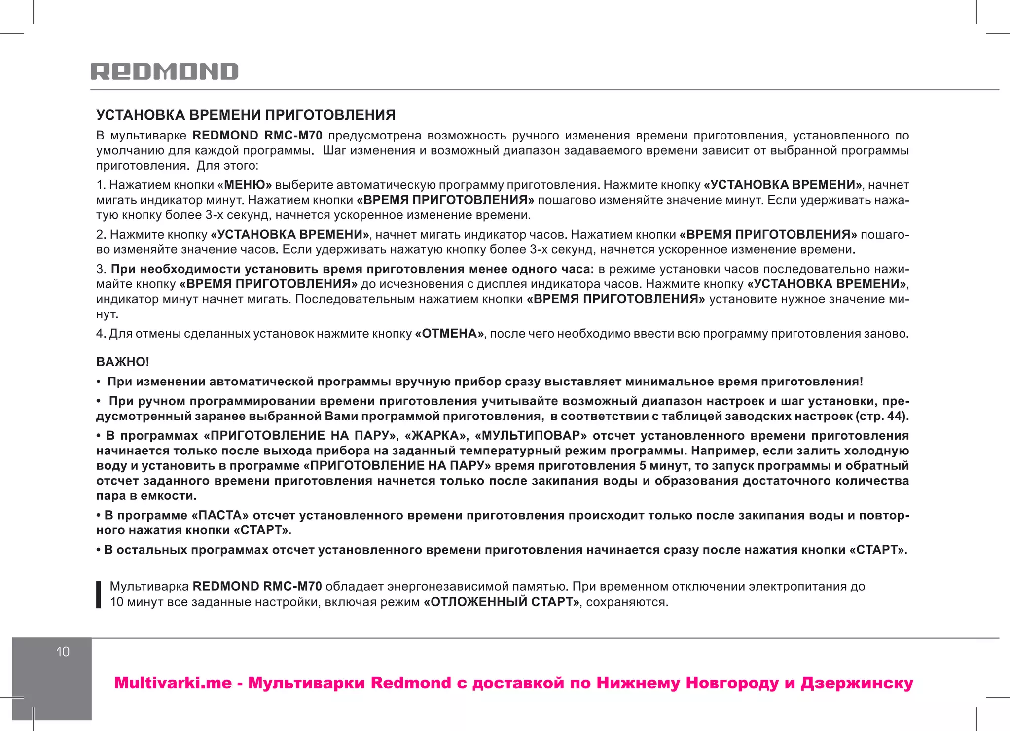 10
УСТАНОВКА ВРЕМЕНИ ПРИГОТОВЛЕНИЯ
В мультиварке REDMOND RMC-M70 предусмотрена возможность ручного изменения времени приготовления, установленного по
умолчанию для каждой программы. Шаг изменения и возможный диапазон задаваемого времени зависит от выбранной программы
приготовления. Для этого:
1. Нажатием кнопки «МЕНЮ» выберите автоматическую программу приготовления. Нажмите кнопку «УСТАНОВКА ВРЕМЕНИ», начнет
мигать индикатор минут. Нажатием кнопки «ВРЕМЯ ПРИГОТОВЛЕНИЯ» пошагово изменяйте значение минут. Если удерживать нажа-
тую кнопку более 3-х секунд, начнется ускоренное изменение времени.
2. Нажмите кнопку «УСТАНОВКА ВРЕМЕНИ», начнет мигать индикатор часов. Нажатием кнопки «ВРЕМЯ ПРИГОТОВЛЕНИЯ» пошаго-
во изменяйте значение часов. Если удерживать нажатую кнопку более 3-х секунд, начнется ускоренное изменение времени.
3. При необходимости установить время приготовления менее одного часа: в режиме установки часов последовательно нажи-
майте кнопку «ВРЕМЯ ПРИГОТОВЛЕНИЯ» до исчезновения с дисплея индикатора часов. Нажмите кнопку «УСТАНОВКА ВРЕМЕНИ»,
индикатор минут начнет мигать. Последовательным нажатием кнопки «ВРЕМЯ ПРИГОТОВЛЕНИЯ» установите нужное значение ми-
нут.
4. Для отмены сделанных установок нажмите кнопку «ОТМЕНА», после чего необходимо ввести всю программу приготовления заново.
ВАЖНО!
• При изменении автоматической программы вручную прибор сразу выставляет минимальное время приготовления!
• При ручном программировании времени приготовления учитывайте возможный диапазон настроек и шаг установки, пре-
дусмотренный заранее выбранной Вами программой приготовления, в соответствии с таблицей заводских настроек (стр. 44).
• В программах «ПРИГОТОВЛЕНИЕ НА ПАРУ», «ЖАРКА», «МУЛЬТИПОВАР» отсчет установленного времени приготовления
начинается только после выхода прибора на заданный температурный режим программы. Например, если залить холодную
воду и установить в программе «ПРИГОТОВЛЕНИЕ НА ПАРУ» время приготовления 5 минут, то запуск программы и обратный
отсчет заданного времени приготовления начнется только после закипания воды и образования достаточного количества
пара в емкости.
• В программе «ПАСТА» отсчет установленного времени приготовления происходит только после закипания воды и повтор-
ного нажатия кнопки «СТАРТ».
• В остальных программах отсчет установленного времени приготовления начинается сразу после нажатия кнопки «СТАРТ».
Мультиварка REDMOND RMC-M70 обладает энергонезависимой памятью. При временном отключении электропитания до
10 минут все заданные настройки, включая режим «ОТЛОЖЕННЫЙ СТАРТ», сохраняются.
Multivarki.me - Мультиварки Redmond c доставкой по Нижнему Новгороду и Дзержинску
 
