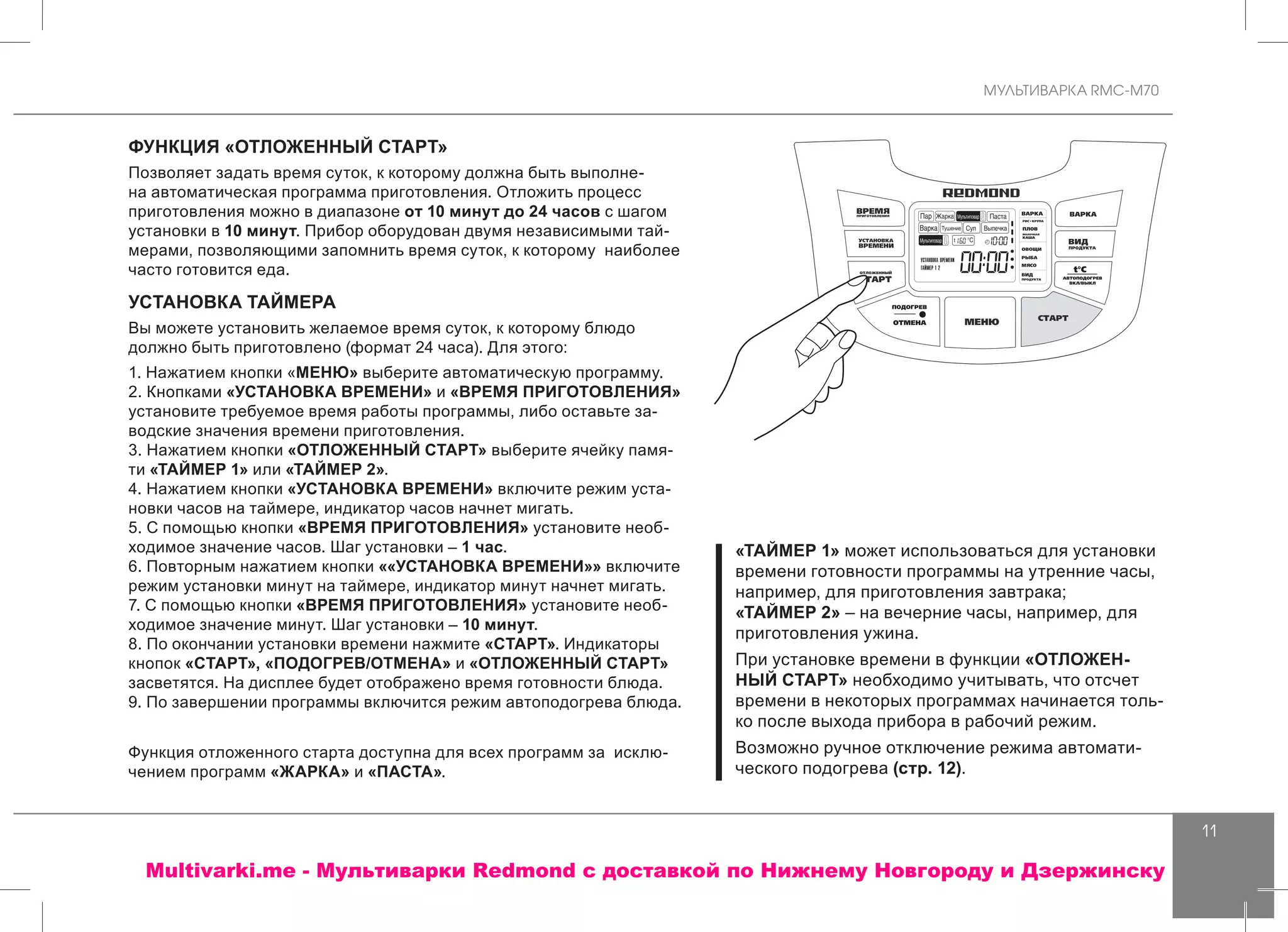 МУЛЬТИВАРКА RMC-M70
11
«ТАЙМЕР 1» может использоваться для установки
времени готовности программы на утренние часы,
например, для приготовления завтрака;
«ТАЙМЕР 2» – на вечерние часы, например, для
приготовления ужина.
При установке времени в функции «ОТЛОЖЕН-
НЫЙ СТАРТ» необходимо учитывать, что отсчет
времени в некоторых программах начинается толь-
ко после выхода прибора в рабочий режим.
Возможно ручное отключение режима автомати-
ческого подогрева (стр. 12).
ФУНКЦИЯ «ОТЛОЖЕННЫЙ СТАРТ»
Позволяет задать время суток, к которому должна быть выполне-
на автоматическая программа приготовления. Отложить процесс
приготовления можно в диапазоне от 10 минут до 24 часов с шагом
установки в 10 минут. Прибор оборудован двумя независимыми тай-
мерами, позволяющими запомнить время суток, к которому наиболее
часто готовится еда.
УСТАНОВКА ТАЙМЕРА
Вы можете установить желаемое время суток, к которому блюдо
должно быть приготовлено (формат 24 часа). Для этого:
1. Нажатием кнопки «МЕНЮ» выберите автоматическую программу.
2. Кнопками «УСТАНОВКА ВРЕМЕНИ» и «ВРЕМЯ ПРИГОТОВЛЕНИЯ»
установите требуемое время работы программы, либо оставьте за-
водские значения времени приготовления.
3. Нажатием кнопки «ОТЛОЖЕННЫЙ СТАРТ» выберите ячейку памя-
ти «ТАЙМЕР 1» или «ТАЙМЕР 2».
4. Нажатием кнопки «УСТАНОВКА ВРЕМЕНИ» включите режим уста-
новки часов на таймере, индикатор часов начнет мигать.
5. С помощью кнопки «ВРЕМЯ ПРИГОТОВЛЕНИЯ» установите необ-
ходимое значение часов. Шаг установки – 1 час.
6. Повторным нажатием кнопки ««УСТАНОВКА ВРЕМЕНИ»» включите
режим установки минут на таймере, индикатор минут начнет мигать.
7. С помощью кнопки «ВРЕМЯ ПРИГОТОВЛЕНИЯ» установите необ-
ходимое значение минут. Шаг установки – 10 минут.
8. По окончании установки времени нажмите «СТАРТ». Индикаторы
кнопок «СТАРТ», «ПОДОГРЕВ/ОТМЕНА» и «ОТЛОЖЕННЫЙ СТАРТ»
засветятся. На дисплее будет отображено время готовности блюда.
9. По завершении программы включится режим автоподогрева блюда.
Функция отложенного старта доступна для всех программ за исклю-
чением программ «ЖАРКА» и «ПАСТА».
Multivarki.me - Мультиварки Redmond c доставкой по Нижнему Новгороду и Дзержинску
 