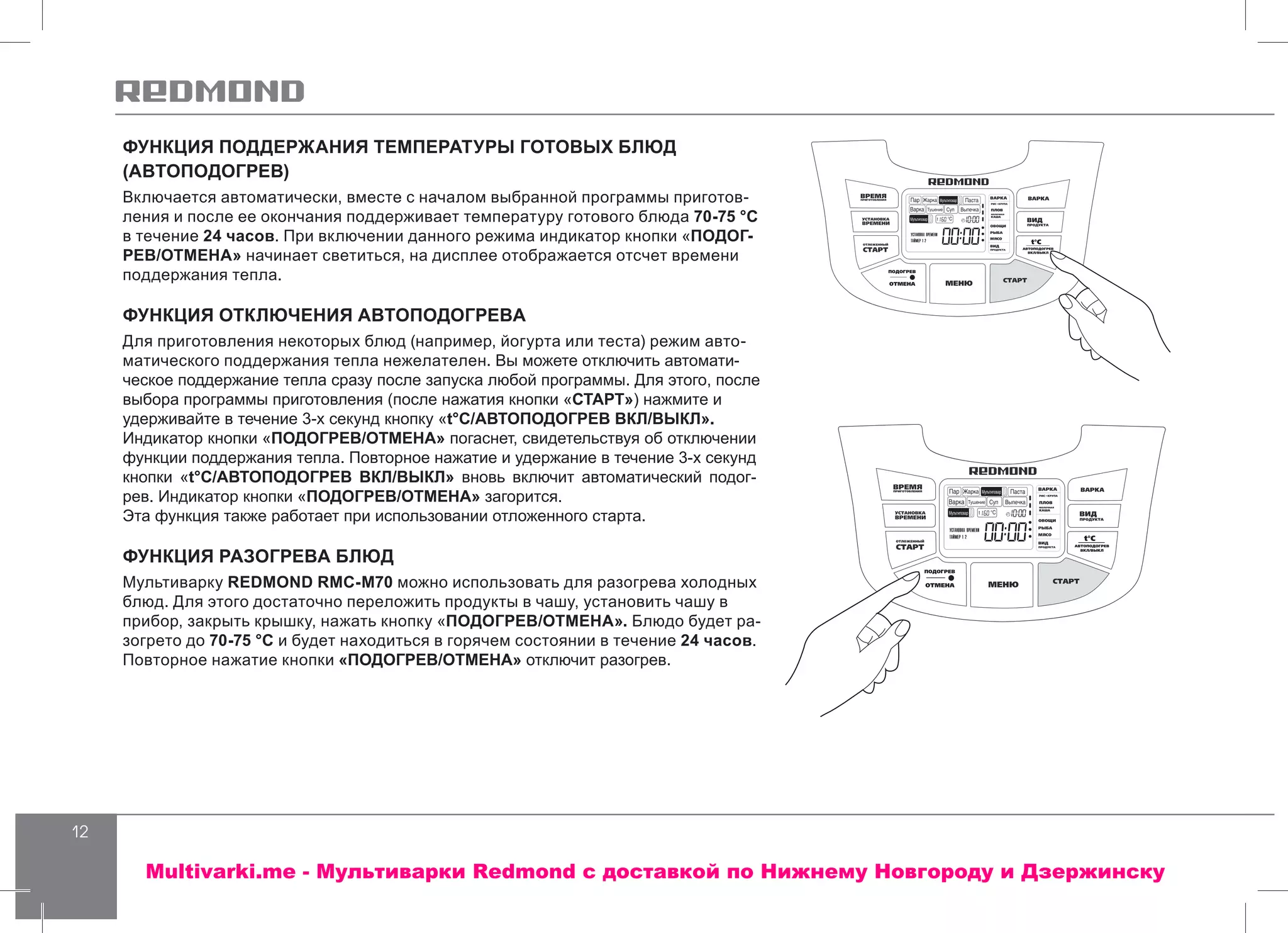 12
ФУНКЦИЯ ПОДДЕРЖАНИЯ ТЕМПЕРАТУРЫ ГОТОВЫХ БЛЮД
(АВТОПОДОГРЕВ)
Включается автоматически, вместе с началом выбранной программы приготов-
ления и после ее окончания поддерживает температуру готового блюда 70-75 °С
в течение 24 часов. При включении данного режима индикатор кнопки «ПОДОГ-
РЕВ/ОТМЕНА» начинает светиться, на дисплее отображается отсчет времени
поддержания тепла.
ФУНКЦИЯ ОТКЛЮЧЕНИЯ АВТОПОДОГРЕВА
Для приготовления некоторых блюд (например, йогурта или теста) режим авто-
матического поддержания тепла нежелателен. Вы можете отключить автомати-
ческое поддержание тепла сразу после запуска любой программы. Для этого, после
выбора программы приготовления (после нажатия кнопки «СТАРТ») нажмите и
удерживайте в течение 3-х секунд кнопку «t°С/АВТОПОДОГРЕВ ВКЛ/ВЫКЛ».
Индикатор кнопки «ПОДОГРЕВ/ОТМЕНА» погаснет, свидетельствуя об отключении
функции поддержания тепла. Повторное нажатие и удержание в течение 3-х секунд
кнопки «t°С/АВТОПОДОГРЕВ ВКЛ/ВЫКЛ» вновь включит автоматический подог-
рев. Индикатор кнопки «ПОДОГРЕВ/ОТМЕНА» загорится.
Эта функция также работает при использовании отложенного старта.
ФУНКЦИЯ РАЗОГРЕВА БЛЮД
Мультиварку REDMOND RMC-M70 можно использовать для разогрева холодных
блюд. Для этого достаточно переложить продукты в чашу, установить чашу в
прибор, закрыть крышку, нажать кнопку «ПОДОГРЕВ/ОТМЕНА». Блюдо будет ра-
зогрето до 70-75 °С и будет находиться в горячем состоянии в течение 24 часов.
Повторное нажатие кнопки «ПОДОГРЕВ/ОТМЕНА» отключит разогрев.
Multivarki.me - Мультиварки Redmond c доставкой по Нижнему Новгороду и Дзержинску
 
