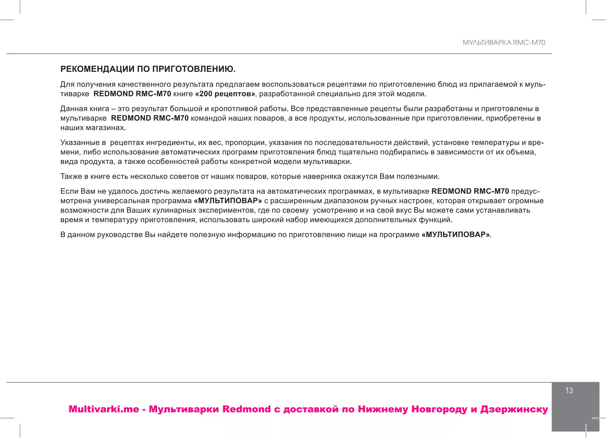 МУЛЬТИВАРКА RMC-M70
13
РЕКОМЕНДАЦИИ ПО ПРИГОТОВЛЕНИЮ.
Для получения качественного результата предлагаем воспользоваться рецептами по приготовлению блюд из прилагаемой к муль-
тиварке REDMOND RMC-M70 книге «200 рецептов», разработанной специально для этой модели.
Данная книга – это результат большой и кропотливой работы. Все представленные рецепты были разработаны и приготовлены в
мультиварке REDMOND RMC-M70 командой наших поваров, а все продукты, использованные при приготовлении, приобретены в
наших магазинах.
Указанные в рецептах ингредиенты, их вес, пропорции, указания по последовательности действий, установке температуры и вре-
мени, либо использование автоматических программ приготовления блюд тщательно подбирались в зависимости от их объема,
вида продукта, а также особенностей работы конкретной модели мультиварки.
Также в книге есть несколько советов от наших поваров, которые наверняка окажутся Вам полезными.
Если Вам не удалось достичь желаемого результата на автоматических программах, в мультиварке REDMOND RMC-M70 предус-
мотрена универсальная программа «МУЛЬТИПОВАР» с расширенным диапазоном ручных настроек, которая открывает огромные
возможности для Ваших кулинарных экспериментов, где по своему усмотрению и на свой вкус Вы можете сами устанавливать
время и температуру приготовления, использовать широкий набор имеющихся дополнительных функций.
В данном руководстве Вы найдете полезную информацию по приготовлению пищи на программе «МУЛЬТИПОВАР».
Multivarki.me - Мультиварки Redmond c доставкой по Нижнему Новгороду и Дзержинску
 