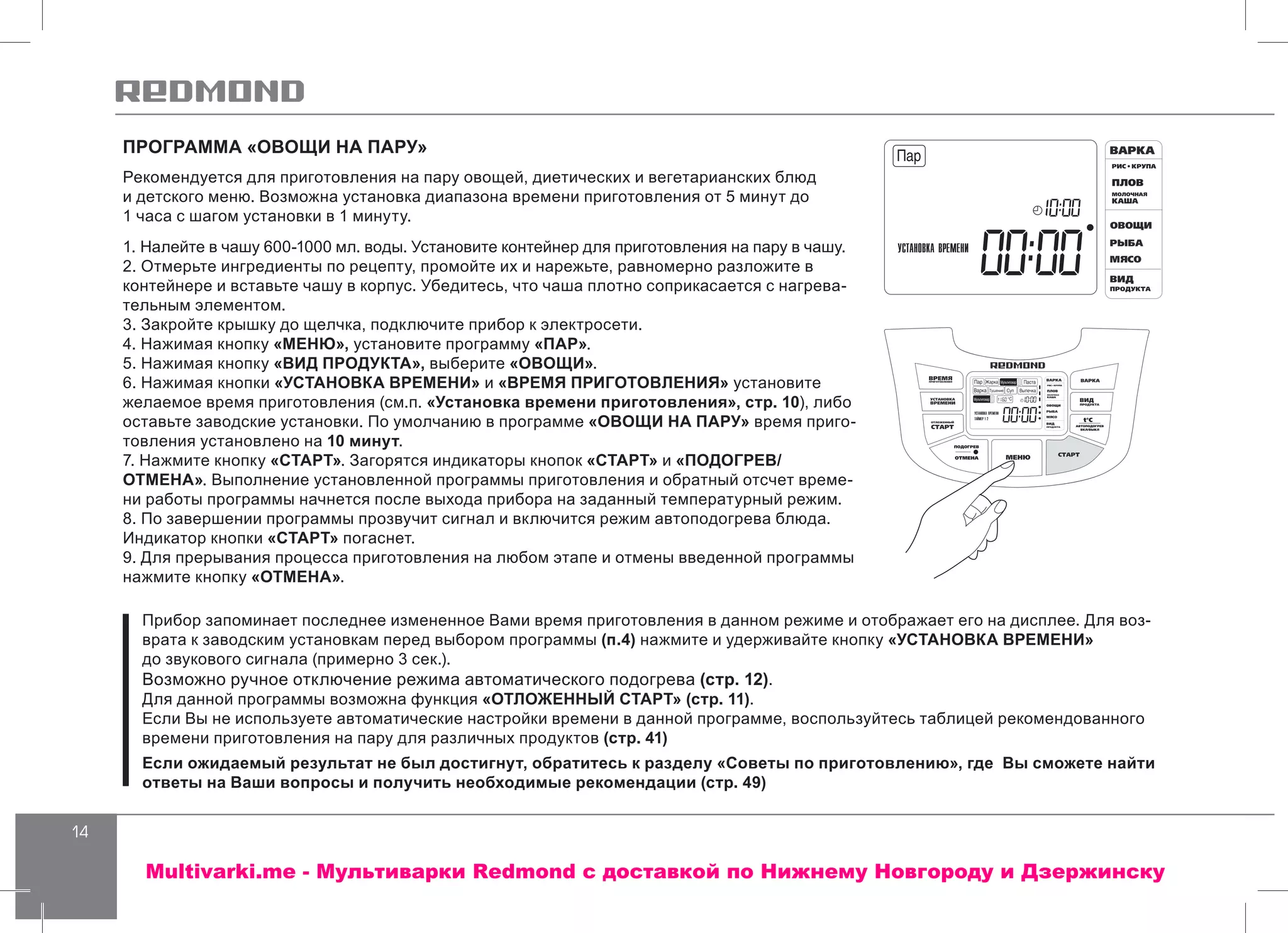14
ПРОГРАММА «ОВОЩИ НА ПАРУ»
Рекомендуется для приготовления на пару овощей, диетических и вегетарианских блюд
и детского меню. Возможна установка диапазона времени приготовления от 5 минут до
1 часа с шагом установки в 1 минуту.
1. Налейте в чашу 600-1000 мл. воды. Установите контейнер для приготовления на пару в чашу.
2. Отмерьте ингредиенты по рецепту, промойте их и нарежьте, равномерно разложите в
контейнере и вставьте чашу в корпус. Убедитесь, что чаша плотно соприкасается с нагрева-
тельным элементом.
3. Закройте крышку до щелчка, подключите прибор к электросети.
4. Нажимая кнопку «МЕНЮ», установите программу «ПАР».
5. Нажимая кнопку «ВИД ПРОДУКТА», выберите «ОВОЩИ».
6. Нажимая кнопки «УСТАНОВКА ВРЕМЕНИ» и «ВРЕМЯ ПРИГОТОВЛЕНИЯ» установите
желаемое время приготовления (см.п. «Установка времени приготовления», стр. 10), либо
оставьте заводские установки. По умолчанию в программе «ОВОЩИ НА ПАРУ» время приго-
товления установлено на 10 минут.
7. Нажмите кнопку «СТАРТ». Загорятся индикаторы кнопок «СТАРТ» и «ПОДОГРЕВ/
ОТМЕНА». Выполнение установленной программы приготовления и обратный отсчет време-
ни работы программы начнется после выхода прибора на заданный температурный режим.
8. По завершении программы прозвучит сигнал и включится режим автоподогрева блюда.
Индикатор кнопки «СТАРТ» погаснет.
9. Для прерывания процесса приготовления на любом этапе и отмены введенной программы
нажмите кнопку «ОТМЕНА».
Прибор запоминает последнее измененное Вами время приготовления в данном режиме и отображает его на дисплее. Для воз-
врата к заводским установкам перед выбором программы (п.4) нажмите и удерживайте кнопку «УСТАНОВКА ВРЕМЕНИ»
до звукового сигнала (примерно 3 сек.).
Возможно ручное отключение режима автоматического подогрева (стр. 12).
Для данной программы возможна функция «ОТЛОЖЕННЫЙ СТАРТ» (стр. 11).
Если Вы не используете автоматические настройки времени в данной программе, воспользуйтесь таблицей рекомендованного
времени приготовления на пару для различных продуктов (стр. 41)
Если ожидаемый результат не был достигнут, обратитесь к разделу «Советы по приготовлению», где Вы сможете найти
ответы на Ваши вопросы и получить необходимые рекомендации (стр. 49)
Multivarki.me - Мультиварки Redmond c доставкой по Нижнему Новгороду и Дзержинску
 