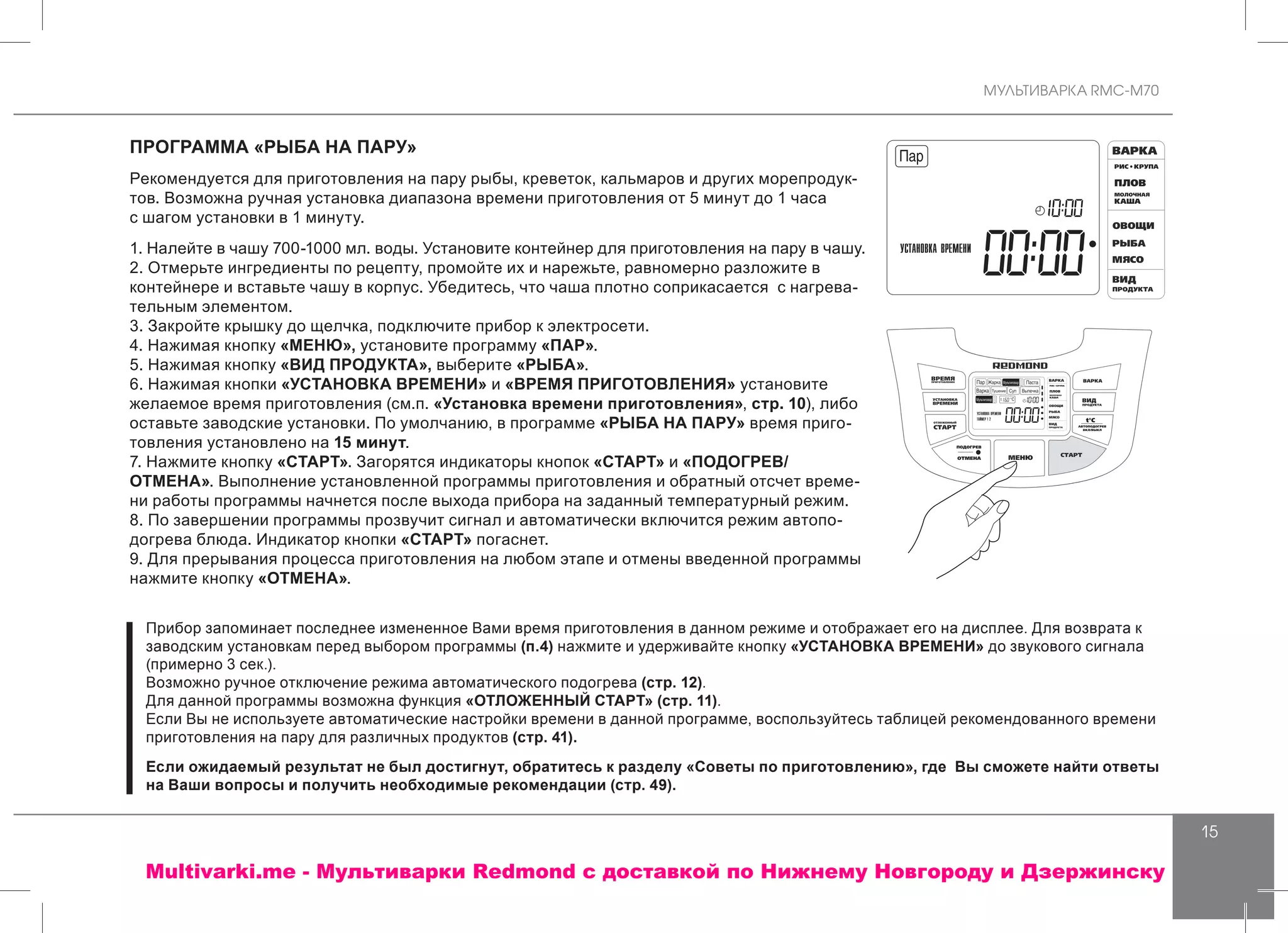 МУЛЬТИВАРКА RMC-M70
15
ПРОГРАММА «РЫБА НА ПАРУ»
Рекомендуется для приготовления на пару рыбы, креветок, кальмаров и других морепродук-
тов. Возможна ручная установка диапазона времени приготовления от 5 минут до 1 часа
с шагом установки в 1 минуту.
1. Налейте в чашу 700-1000 мл. воды. Установите контейнер для приготовления на пару в чашу.
2. Отмерьте ингредиенты по рецепту, промойте их и нарежьте, равномерно разложите в
контейнере и вставьте чашу в корпус. Убедитесь, что чаша плотно соприкасается с нагрева-
тельным элементом.
3. Закройте крышку до щелчка, подключите прибор к электросети.
4. Нажимая кнопку «МЕНЮ», установите программу «ПАР».
5. Нажимая кнопку «ВИД ПРОДУКТА», выберите «РЫБА».
6. Нажимая кнопки «УСТАНОВКА ВРЕМЕНИ» и «ВРЕМЯ ПРИГОТОВЛЕНИЯ» установите
желаемое время приготовления (см.п. «Установка времени приготовления», стр. 10), либо
оставьте заводские установки. По умолчанию, в программе «РЫБА НА ПАРУ» время приго-
товления установлено на 15 минут.
7. Нажмите кнопку «СТАРТ». Загорятся индикаторы кнопок «СТАРТ» и «ПОДОГРЕВ/
ОТМЕНА». Выполнение установленной программы приготовления и обратный отсчет време-
ни работы программы начнется после выхода прибора на заданный температурный режим.
8. По завершении программы прозвучит сигнал и автоматически включится режим автопо-
догрева блюда. Индикатор кнопки «СТАРТ» погаснет.
9. Для прерывания процесса приготовления на любом этапе и отмены введенной программы
нажмите кнопку «ОТМЕНА».
Прибор запоминает последнее измененное Вами время приготовления в данном режиме и отображает его на дисплее. Для возврата к
заводским установкам перед выбором программы (п.4) нажмите и удерживайте кнопку «УСТАНОВКА ВРЕМЕНИ» до звукового сигнала
(примерно 3 сек.).
Возможно ручное отключение режима автоматического подогрева (стр. 12).
Для данной программы возможна функция «ОТЛОЖЕННЫЙ СТАРТ» (стр. 11).
Если Вы не используете автоматические настройки времени в данной программе, воспользуйтесь таблицей рекомендованного времени
приготовления на пару для различных продуктов (стр. 41).
Если ожидаемый результат не был достигнут, обратитесь к разделу «Советы по приготовлению», где Вы сможете найти ответы
на Ваши вопросы и получить необходимые рекомендации (стр. 49).
Multivarki.me - Мультиварки Redmond c доставкой по Нижнему Новгороду и Дзержинску
 