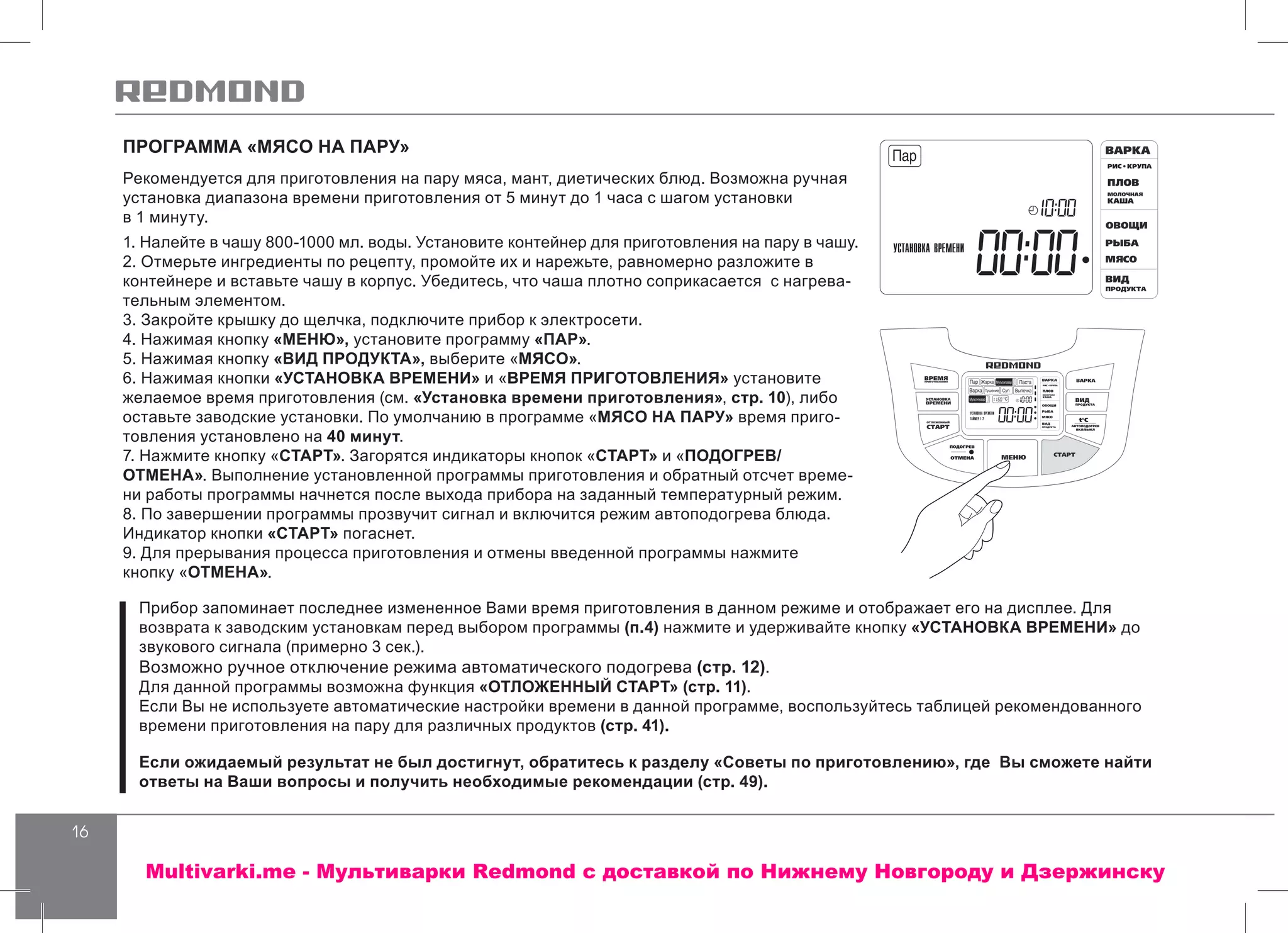 16
ПРОГРАММА «МЯСО НА ПАРУ»
Рекомендуется для приготовления на пару мяса, мант, диетических блюд. Возможна ручная
установка диапазона времени приготовления от 5 минут до 1 часа с шагом установки
в 1 минуту.
1. Налейте в чашу 800-1000 мл. воды. Установите контейнер для приготовления на пару в чашу.
2. Отмерьте ингредиенты по рецепту, промойте их и нарежьте, равномерно разложите в
контейнере и вставьте чашу в корпус. Убедитесь, что чаша плотно соприкасается с нагрева-
тельным элементом.
3. Закройте крышку до щелчка, подключите прибор к электросети.
4. Нажимая кнопку «МЕНЮ», установите программу «ПАР».
5. Нажимая кнопку «ВИД ПРОДУКТА», выберите «МЯСО».
6. Нажимая кнопки «УСТАНОВКА ВРЕМЕНИ» и «ВРЕМЯ ПРИГОТОВЛЕНИЯ» установите
желаемое время приготовления (см. «Установка времени приготовления», стр. 10), либо
оставьте заводские установки. По умолчанию в программе «МЯСО НА ПАРУ» время приго-
товления установлено на 40 минут.
7. Нажмите кнопку «СТАРТ». Загорятся индикаторы кнопок «СТАРТ» и «ПОДОГРЕВ/
ОТМЕНА». Выполнение установленной программы приготовления и обратный отсчет време-
ни работы программы начнется после выхода прибора на заданный температурный режим.
8. По завершении программы прозвучит сигнал и включится режим автоподогрева блюда.
Индикатор кнопки «СТАРТ» погаснет.
9. Для прерывания процесса приготовления и отмены введенной программы нажмите
кнопку «ОТМЕНА».
Прибор запоминает последнее измененное Вами время приготовления в данном режиме и отображает его на дисплее. Для
возврата к заводским установкам перед выбором программы (п.4) нажмите и удерживайте кнопку «УСТАНОВКА ВРЕМЕНИ» до
звукового сигнала (примерно 3 сек.).
Возможно ручное отключение режима автоматического подогрева (стр. 12).
Для данной программы возможна функция «ОТЛОЖЕННЫЙ СТАРТ» (стр. 11).
Если Вы не используете автоматические настройки времени в данной программе, воспользуйтесь таблицей рекомендованного
времени приготовления на пару для различных продуктов (стр. 41).
Если ожидаемый результат не был достигнут, обратитесь к разделу «Советы по приготовлению», где Вы сможете найти
ответы на Ваши вопросы и получить необходимые рекомендации (стр. 49).
Multivarki.me - Мультиварки Redmond c доставкой по Нижнему Новгороду и Дзержинску
 