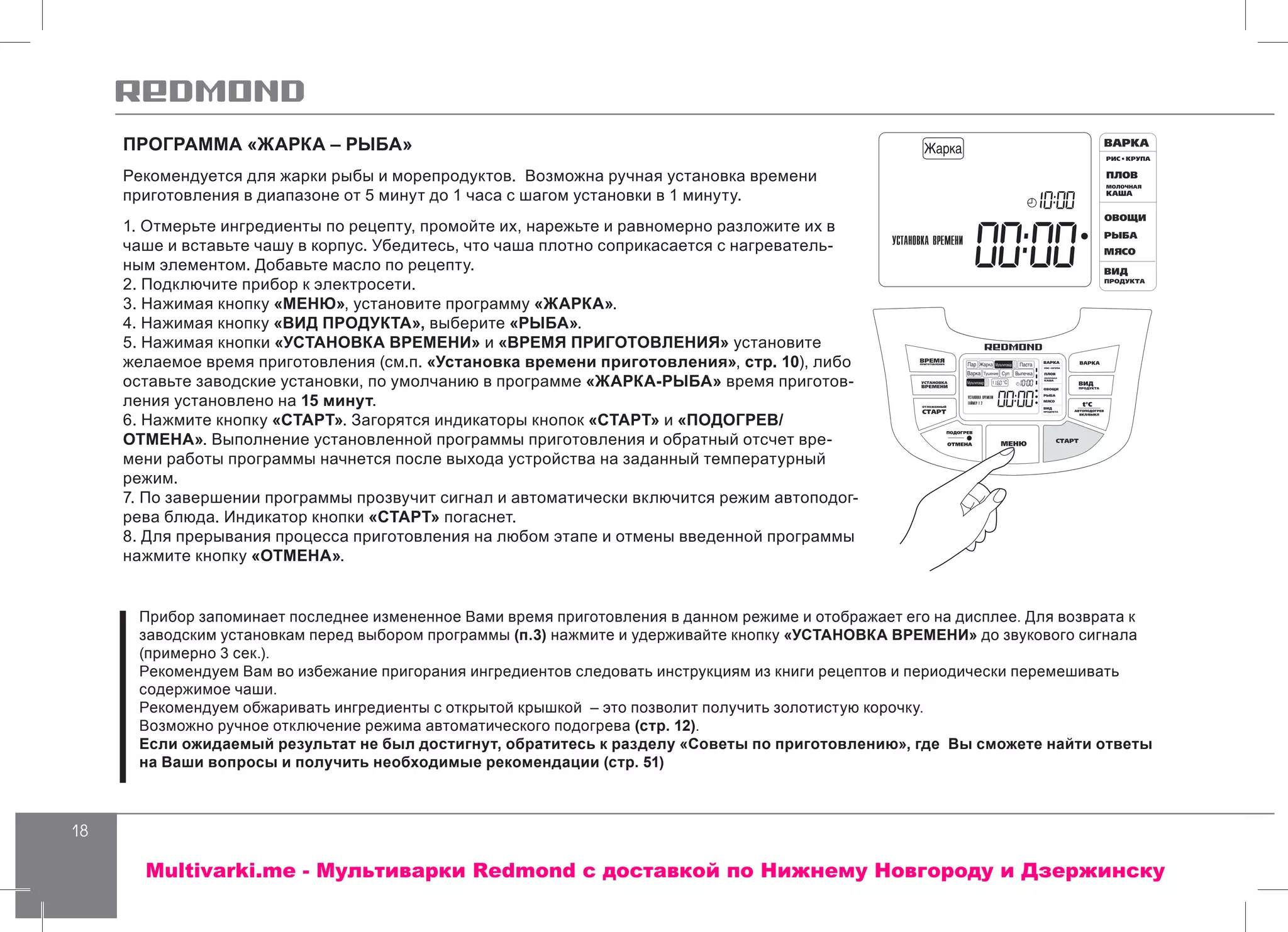 18
ПРОГРАММА «ЖАРКА – РЫБА»
Рекомендуется для жарки рыбы и морепродуктов. Возможна ручная установка времени
приготовления в диапазоне от 5 минут до 1 часа с шагом установки в 1 минуту.
1. Отмерьте ингредиенты по рецепту, промойте их, нарежьте и равномерно разложите их в
чаше и вставьте чашу в корпус. Убедитесь, что чаша плотно соприкасается с нагреватель-
ным элементом. Добавьте масло по рецепту.
2. Подключите прибор к электросети.
3. Нажимая кнопку «МЕНЮ», установите программу «ЖАРКА».
4. Нажимая кнопку «ВИД ПРОДУКТА», выберите «РЫБА».
5. Нажимая кнопки «УСТАНОВКА ВРЕМЕНИ» и «ВРЕМЯ ПРИГОТОВЛЕНИЯ» установите
желаемое время приготовления (см.п. «Установка времени приготовления», стр. 10), либо
оставьте заводские установки, по умолчанию в программе «ЖАРКА-РЫБА» время приготов-
ления установлено на 15 минут.
6. Нажмите кнопку «СТАРТ». Загорятся индикаторы кнопок «СТАРТ» и «ПОДОГРЕВ/
ОТМЕНА». Выполнение установленной программы приготовления и обратный отсчет вре-
мени работы программы начнется после выхода устройства на заданный температурный
режим.
7. По завершении программы прозвучит сигнал и автоматически включится режим автоподог-
рева блюда. Индикатор кнопки «СТАРТ» погаснет.
8. Для прерывания процесса приготовления на любом этапе и отмены введенной программы
нажмите кнопку «ОТМЕНА».
Прибор запоминает последнее измененное Вами время приготовления в данном режиме и отображает его на дисплее. Для возврата к
заводским установкам перед выбором программы (п.3) нажмите и удерживайте кнопку «УСТАНОВКА ВРЕМЕНИ» до звукового сигнала
(примерно 3 сек.).
Рекомендуем Вам во избежание пригорания ингредиентов следовать инструкциям из книги рецептов и периодически перемешивать
содержимое чаши.
Рекомендуем обжаривать ингредиенты с открытой крышкой – это позволит получить золотистую корочку.
Возможно ручное отключение режима автоматического подогрева (стр. 12).
Если ожидаемый результат не был достигнут, обратитесь к разделу «Советы по приготовлению», где Вы сможете найти ответы
на Ваши вопросы и получить необходимые рекомендации (стр. 51)
Multivarki.me - Мультиварки Redmond c доставкой по Нижнему Новгороду и Дзержинску
 