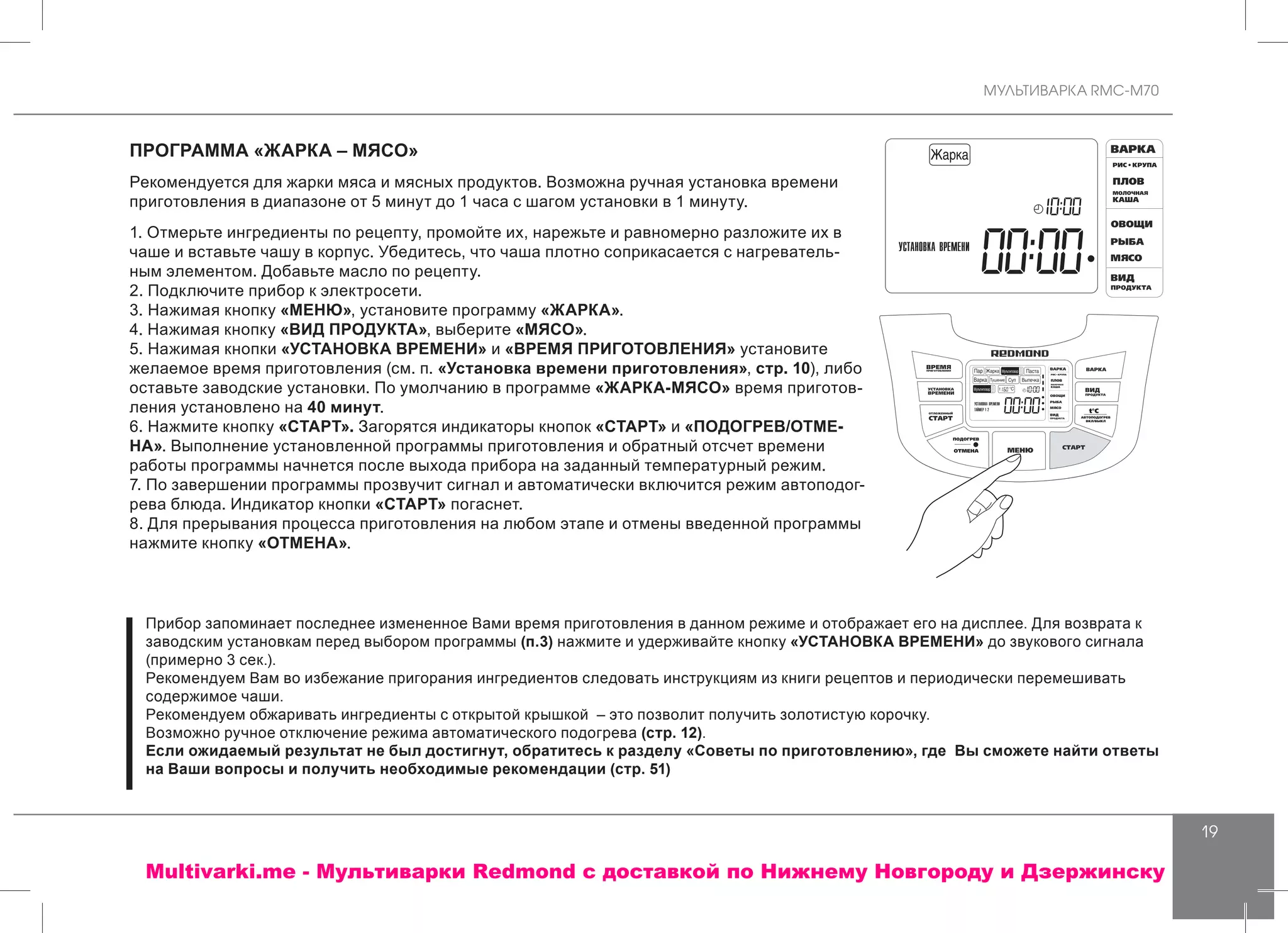 МУЛЬТИВАРКА RMC-M70
19
ПРОГРАММА «ЖАРКА – МЯСО»
Рекомендуется для жарки мяса и мясных продуктов. Возможна ручная установка времени
приготовления в диапазоне от 5 минут до 1 часа с шагом установки в 1 минуту.
1. Отмерьте ингредиенты по рецепту, промойте их, нарежьте и равномерно разложите их в
чаше и вставьте чашу в корпус. Убедитесь, что чаша плотно соприкасается с нагреватель-
ным элементом. Добавьте масло по рецепту.
2. Подключите прибор к электросети.
3. Нажимая кнопку «МЕНЮ», установите программу «ЖАРКА».
4. Нажимая кнопку «ВИД ПРОДУКТА», выберите «МЯСО».
5. Нажимая кнопки «УСТАНОВКА ВРЕМЕНИ» и «ВРЕМЯ ПРИГОТОВЛЕНИЯ» установите
желаемое время приготовления (см. п. «Установка времени приготовления», стр. 10), либо
оставьте заводские установки. По умолчанию в программе «ЖАРКА-МЯСО» время приготов-
ления установлено на 40 минут.
6. Нажмите кнопку «СТАРТ». Загорятся индикаторы кнопок «СТАРТ» и «ПОДОГРЕВ/ОТМЕ-
НА». Выполнение установленной программы приготовления и обратный отсчет времени
работы программы начнется после выхода прибора на заданный температурный режим.
7. По завершении программы прозвучит сигнал и автоматически включится режим автоподог-
рева блюда. Индикатор кнопки «СТАРТ» погаснет.
8. Для прерывания процесса приготовления на любом этапе и отмены введенной программы
нажмите кнопку «ОТМЕНА».
Прибор запоминает последнее измененное Вами время приготовления в данном режиме и отображает его на дисплее. Для возврата к
заводским установкам перед выбором программы (п.3) нажмите и удерживайте кнопку «УСТАНОВКА ВРЕМЕНИ» до звукового сигнала
(примерно 3 сек.).
Рекомендуем Вам во избежание пригорания ингредиентов следовать инструкциям из книги рецептов и периодически перемешивать
содержимое чаши.
Рекомендуем обжаривать ингредиенты с открытой крышкой – это позволит получить золотистую корочку.
Возможно ручное отключение режима автоматического подогрева (стр. 12).
Если ожидаемый результат не был достигнут, обратитесь к разделу «Советы по приготовлению», где Вы сможете найти ответы
на Ваши вопросы и получить необходимые рекомендации (стр. 51)
Multivarki.me - Мультиварки Redmond c доставкой по Нижнему Новгороду и Дзержинску
 