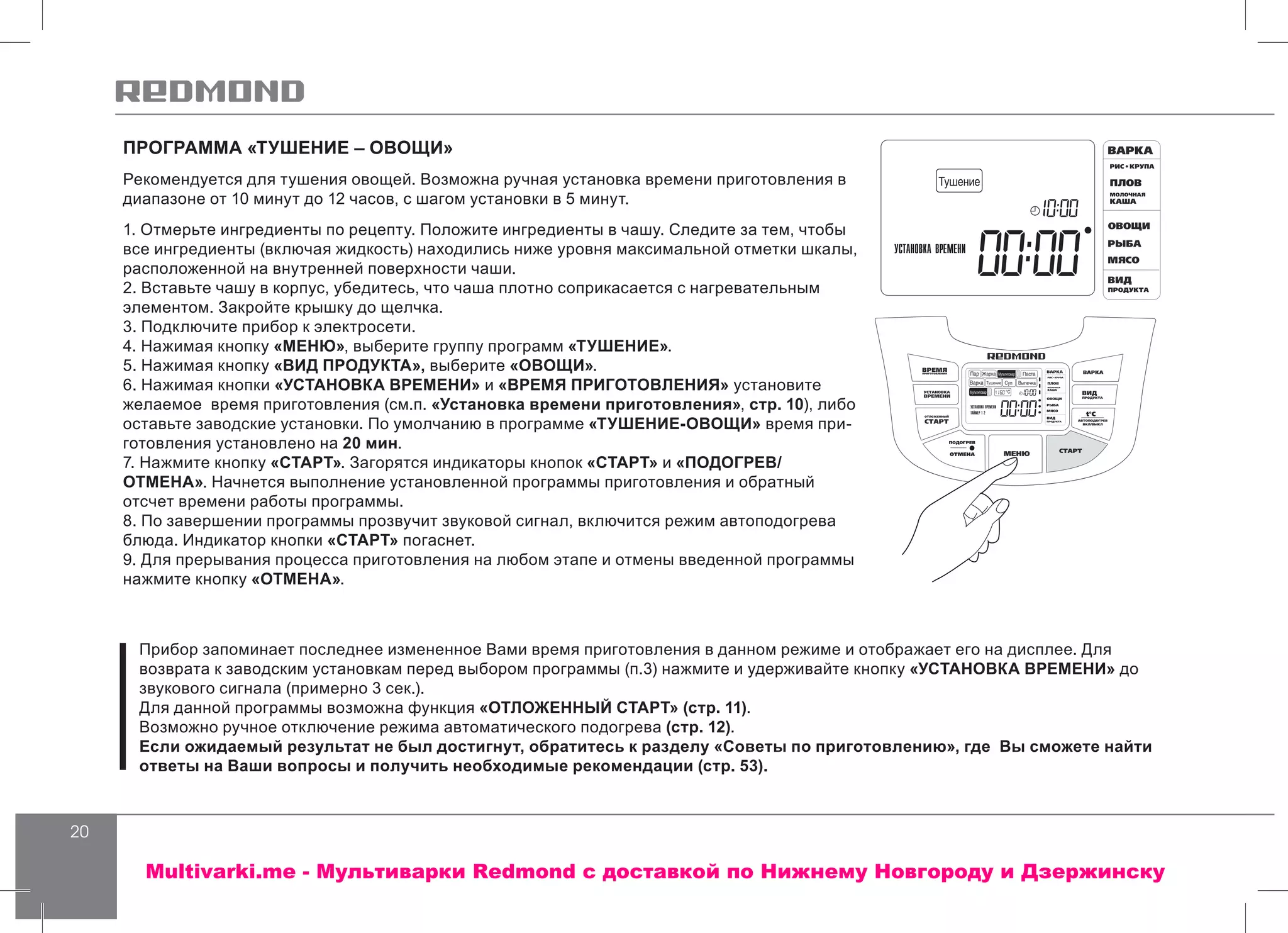 20
ПРОГРАММА «ТУШЕНИЕ – ОВОЩИ»
Рекомендуется для тушения овощей. Возможна ручная установка времени приготовления в
диапазоне от 10 минут до 12 часов, с шагом установки в 5 минут.
1. Отмерьте ингредиенты по рецепту. Положите ингредиенты в чашу. Следите за тем, чтобы
все ингредиенты (включая жидкость) находились ниже уровня максимальной отметки шкалы,
расположенной на внутренней поверхности чаши.
2. Вставьте чашу в корпус, убедитесь, что чаша плотно соприкасается с нагревательным
элементом. Закройте крышку до щелчка.
3. Подключите прибор к электросети.
4. Нажимая кнопку «МЕНЮ», выберите группу программ «ТУШЕНИЕ».
5. Нажимая кнопку «ВИД ПРОДУКТА», выберите «ОВОЩИ».
6. Нажимая кнопки «УСТАНОВКА ВРЕМЕНИ» и «ВРЕМЯ ПРИГОТОВЛЕНИЯ» установите
желаемое время приготовления (см.п. «Установка времени приготовления», стр. 10), либо
оставьте заводские установки. По умолчанию в программе «ТУШЕНИЕ-ОВОЩИ» время при-
готовления установлено на 20 мин.
7. Нажмите кнопку «СТАРТ». Загорятся индикаторы кнопок «СТАРТ» и «ПОДОГРЕВ/
ОТМЕНА». Начнется выполнение установленной программы приготовления и обратный
отсчет времени работы программы.
8. По завершении программы прозвучит звуковой сигнал, включится режим автоподогрева
блюда. Индикатор кнопки «СТАРТ» погаснет.
9. Для прерывания процесса приготовления на любом этапе и отмены введенной программы
нажмите кнопку «ОТМЕНА».
Прибор запоминает последнее измененное Вами время приготовления в данном режиме и отображает его на дисплее. Для
возврата к заводским установкам перед выбором программы (п.3) нажмите и удерживайте кнопку «УСТАНОВКА ВРЕМЕНИ» до
звукового сигнала (примерно 3 сек.).
Для данной программы возможна функция «ОТЛОЖЕННЫЙ СТАРТ» (стр. 11).
Возможно ручное отключение режима автоматического подогрева (стр. 12).
Если ожидаемый результат не был достигнут, обратитесь к разделу «Советы по приготовлению», где Вы сможете найти
ответы на Ваши вопросы и получить необходимые рекомендации (стр. 53).
Multivarki.me - Мультиварки Redmond c доставкой по Нижнему Новгороду и Дзержинску
 