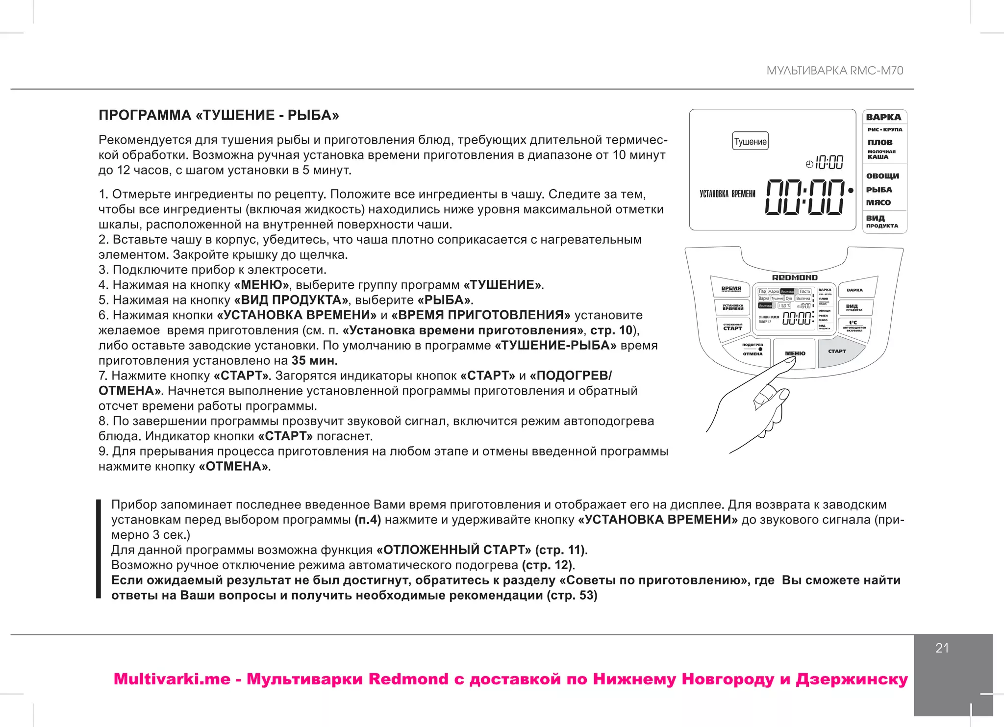 МУЛЬТИВАРКА RMC-M70
21
ПРОГРАММА «ТУШЕНИЕ - РЫБА»
Рекомендуется для тушения рыбы и приготовления блюд, требующих длительной термичес-
кой обработки. Возможна ручная установка времени приготовления в диапазоне от 10 минут
до 12 часов, с шагом установки в 5 минут.
1. Отмерьте ингредиенты по рецепту. Положите все ингредиенты в чашу. Следите за тем,
чтобы все ингредиенты (включая жидкость) находились ниже уровня максимальной отметки
шкалы, расположенной на внутренней поверхности чаши.
2. Вставьте чашу в корпус, убедитесь, что чаша плотно соприкасается с нагревательным
элементом. Закройте крышку до щелчка.
3. Подключите прибор к электросети.
4. Нажимая на кнопку «МЕНЮ», выберите группу программ «ТУШЕНИЕ».
5. Нажимая на кнопку «ВИД ПРОДУКТА», выберите «РЫБА».
6. Нажимая кнопки «УСТАНОВКА ВРЕМЕНИ» и «ВРЕМЯ ПРИГОТОВЛЕНИЯ» установите
желаемое время приготовления (см. п. «Установка времени приготовления», стр. 10),
либо оставьте заводские установки. По умолчанию в программе «ТУШЕНИЕ-РЫБА» время
приготовления установлено на 35 мин.
7. Нажмите кнопку «СТАРТ». Загорятся индикаторы кнопок «СТАРТ» и «ПОДОГРЕВ/
ОТМЕНА». Начнется выполнение установленной программы приготовления и обратный
отсчет времени работы программы.
8. По завершении программы прозвучит звуковой сигнал, включится режим автоподогрева
блюда. Индикатор кнопки «СТАРТ» погаснет.
9. Для прерывания процесса приготовления на любом этапе и отмены введенной программы
нажмите кнопку «ОТМЕНА».
Прибор запоминает последнее введенное Вами время приготовления и отображает его на дисплее. Для возврата к заводским
установкам перед выбором программы (п.4) нажмите и удерживайте кнопку «УСТАНОВКА ВРЕМЕНИ» до звукового сигнала (при-
мерно 3 сек.)
Для данной программы возможна функция «ОТЛОЖЕННЫЙ СТАРТ» (стр. 11).
Возможно ручное отключение режима автоматического подогрева (стр. 12).
Если ожидаемый результат не был достигнут, обратитесь к разделу «Советы по приготовлению», где Вы сможете найти
ответы на Ваши вопросы и получить необходимые рекомендации (стр. 53)
Multivarki.me - Мультиварки Redmond c доставкой по Нижнему Новгороду и Дзержинску
 