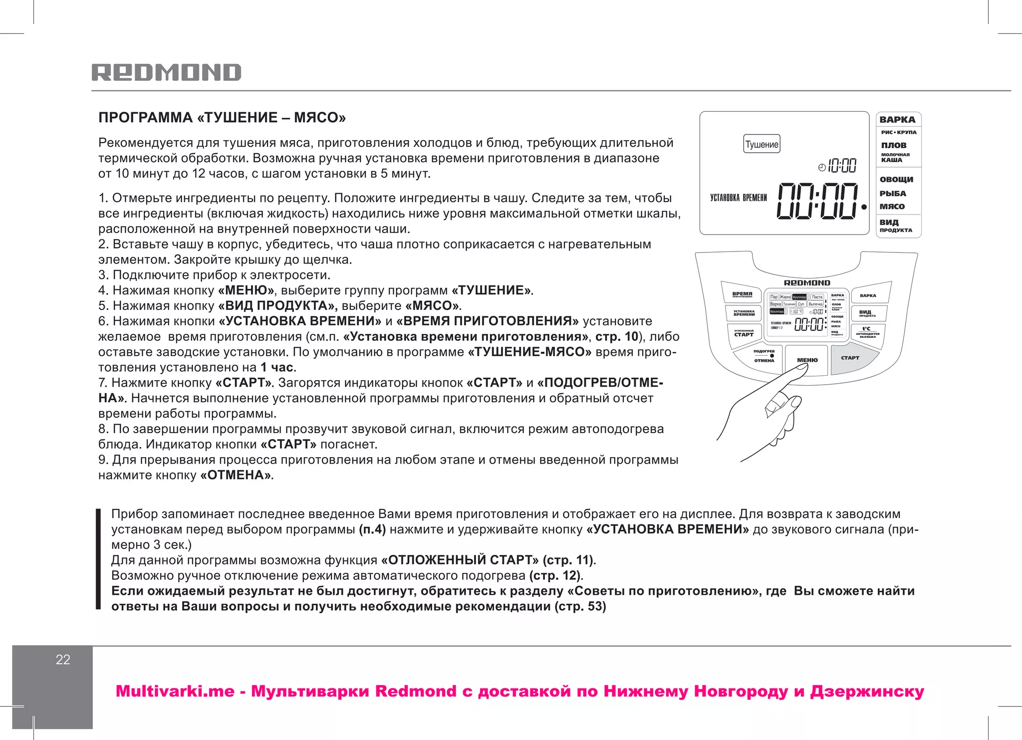 22
ПРОГРАММА «ТУШЕНИЕ – МЯСО»
Рекомендуется для тушения мяса, приготовления холодцов и блюд, требующих длительной
термической обработки. Возможна ручная установка времени приготовления в диапазоне
от 10 минут до 12 часов, с шагом установки в 5 минут.
1. Отмерьте ингредиенты по рецепту. Положите ингредиенты в чашу. Следите за тем, чтобы
все ингредиенты (включая жидкость) находились ниже уровня максимальной отметки шкалы,
расположенной на внутренней поверхности чаши.
2. Вставьте чашу в корпус, убедитесь, что чаша плотно соприкасается с нагревательным
элементом. Закройте крышку до щелчка.
3. Подключите прибор к электросети.
4. Нажимая кнопку «МЕНЮ», выберите группу программ «ТУШЕНИЕ».
5. Нажимая кнопку «ВИД ПРОДУКТА», выберите «МЯСО».
6. Нажимая кнопки «УСТАНОВКА ВРЕМЕНИ» и «ВРЕМЯ ПРИГОТОВЛЕНИЯ» установите
желаемое время приготовления (см.п. «Установка времени приготовления», стр. 10), либо
оставьте заводские установки. По умолчанию в программе «ТУШЕНИЕ-МЯСО» время приго-
товления установлено на 1 час.
7. Нажмите кнопку «СТАРТ». Загорятся индикаторы кнопок «СТАРТ» и «ПОДОГРЕВ/ОТМЕ-
НА». Начнется выполнение установленной программы приготовления и обратный отсчет
времени работы программы.
8. По завершении программы прозвучит звуковой сигнал, включится режим автоподогрева
блюда. Индикатор кнопки «СТАРТ» погаснет.
9. Для прерывания процесса приготовления на любом этапе и отмены введенной программы
нажмите кнопку «ОТМЕНА».
Прибор запоминает последнее введенное Вами время приготовления и отображает его на дисплее. Для возврата к заводским
установкам перед выбором программы (п.4) нажмите и удерживайте кнопку «УСТАНОВКА ВРЕМЕНИ» до звукового сигнала (при-
мерно 3 сек.)
Для данной программы возможна функция «ОТЛОЖЕННЫЙ СТАРТ» (стр. 11).
Возможно ручное отключение режима автоматического подогрева (стр. 12).
Если ожидаемый результат не был достигнут, обратитесь к разделу «Советы по приготовлению», где Вы сможете найти
ответы на Ваши вопросы и получить необходимые рекомендации (стр. 53)
Multivarki.me - Мультиварки Redmond c доставкой по Нижнему Новгороду и Дзержинску
 