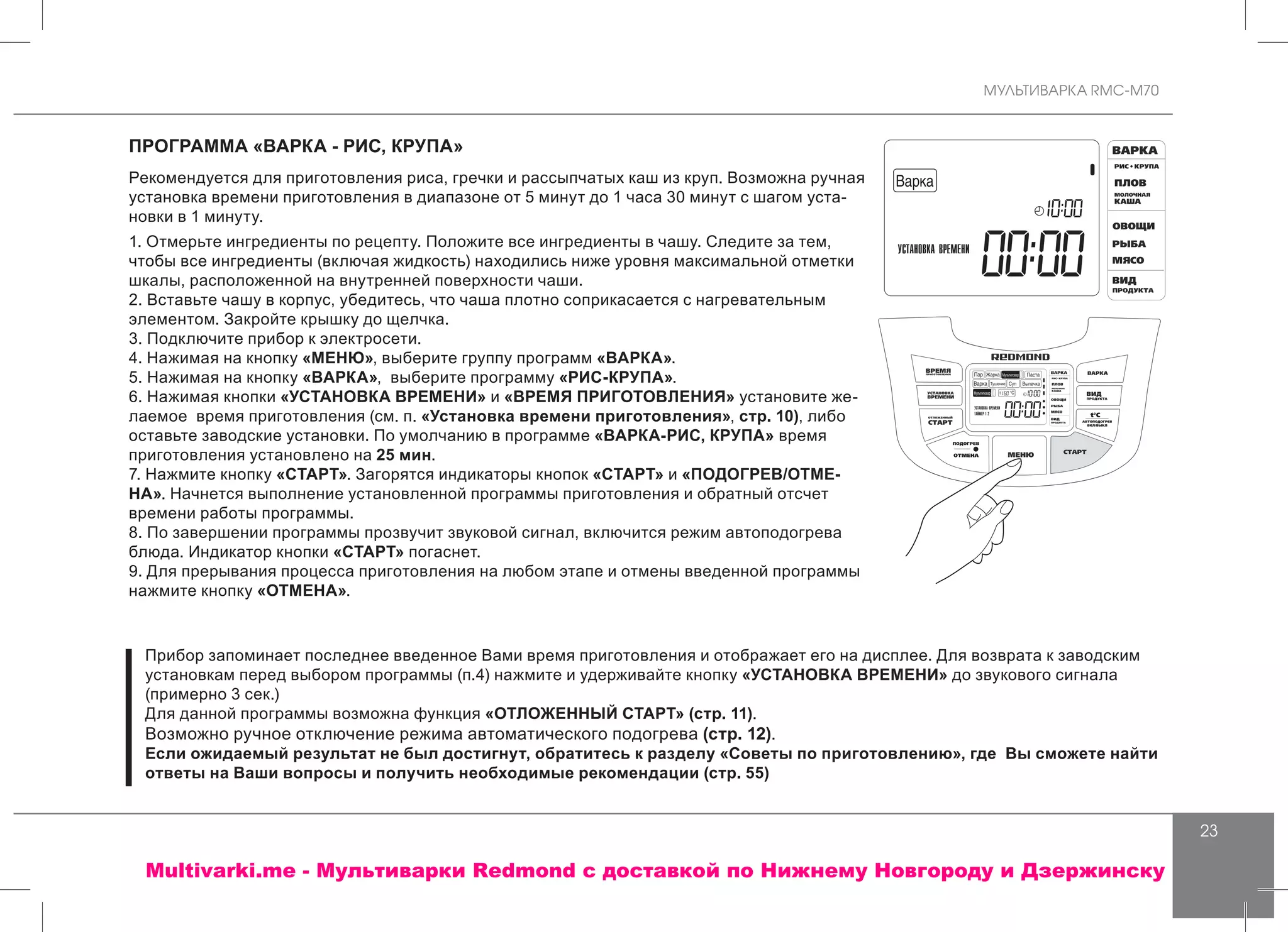 МУЛЬТИВАРКА RMC-M70
23
ПРОГРАММА «ВАРКА - РИС, КРУПА»
Рекомендуется для приготовления риса, гречки и рассыпчатых каш из круп. Возможна ручная
установка времени приготовления в диапазоне от 5 минут до 1 часа 30 минут с шагом уста-
новки в 1 минуту.
1. Отмерьте ингредиенты по рецепту. Положите все ингредиенты в чашу. Следите за тем,
чтобы все ингредиенты (включая жидкость) находились ниже уровня максимальной отметки
шкалы, расположенной на внутренней поверхности чаши.
2. Вставьте чашу в корпус, убедитесь, что чаша плотно соприкасается с нагревательным
элементом. Закройте крышку до щелчка.
3. Подключите прибор к электросети.
4. Нажимая на кнопку «МЕНЮ», выберите группу программ «ВАРКА».
5. Нажимая на кнопку «ВАРКА», выберите программу «РИС-КРУПА».
6. Нажимая кнопки «УСТАНОВКА ВРЕМЕНИ» и «ВРЕМЯ ПРИГОТОВЛЕНИЯ» установите же-
лаемое время приготовления (см. п. «Установка времени приготовления», стр. 10), либо
оставьте заводские установки. По умолчанию в программе «ВАРКА-РИС, КРУПА» время
приготовления установлено на 25 мин.
7. Нажмите кнопку «СТАРТ». Загорятся индикаторы кнопок «СТАРТ» и «ПОДОГРЕВ/ОТМЕ-
НА». Начнется выполнение установленной программы приготовления и обратный отсчет
времени работы программы.
8. По завершении программы прозвучит звуковой сигнал, включится режим автоподогрева
блюда. Индикатор кнопки «СТАРТ» погаснет.
9. Для прерывания процесса приготовления на любом этапе и отмены введенной программы
нажмите кнопку «ОТМЕНА».
Прибор запоминает последнее введенное Вами время приготовления и отображает его на дисплее. Для возврата к заводским
установкам перед выбором программы (п.4) нажмите и удерживайте кнопку «УСТАНОВКА ВРЕМЕНИ» до звукового сигнала
(примерно 3 сек.)
Для данной программы возможна функция «ОТЛОЖЕННЫЙ СТАРТ» (стр. 11).
Возможно ручное отключение режима автоматического подогрева (стр. 12).
Если ожидаемый результат не был достигнут, обратитесь к разделу «Советы по приготовлению», где Вы сможете найти
ответы на Ваши вопросы и получить необходимые рекомендации (стр. 55)
Multivarki.me - Мультиварки Redmond c доставкой по Нижнему Новгороду и Дзержинску
 