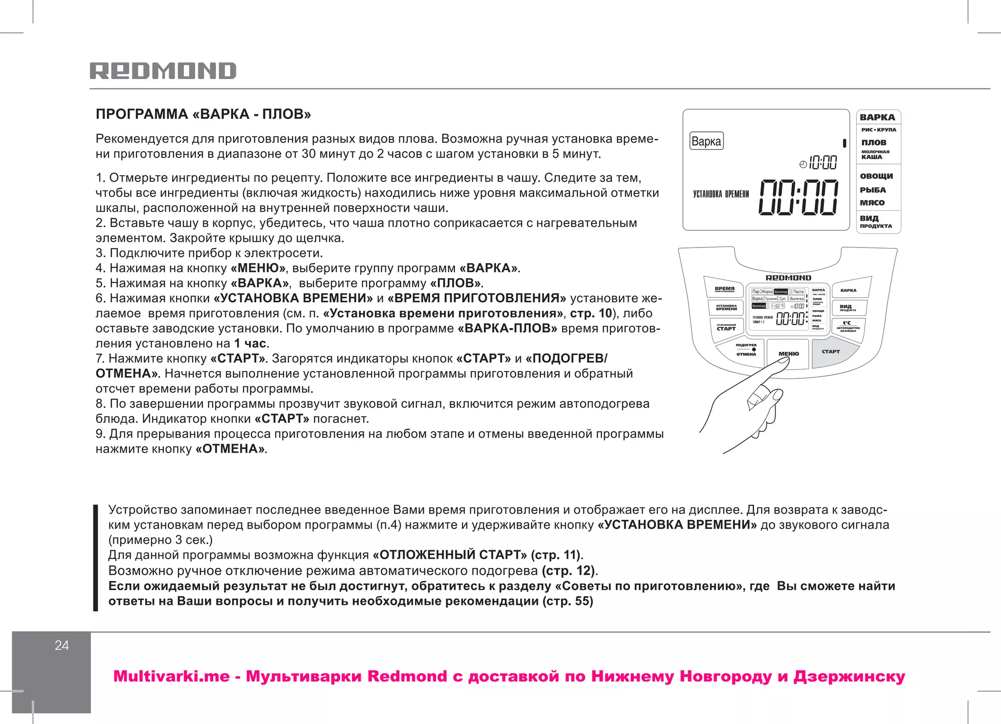24
ПРОГРАММА «ВАРКА - ПЛОВ»
Рекомендуется для приготовления разных видов плова. Возможна ручная установка време-
ни приготовления в диапазоне от 30 минут до 2 часов с шагом установки в 5 минут.
1. Отмерьте ингредиенты по рецепту. Положите все ингредиенты в чашу. Следите за тем,
чтобы все ингредиенты (включая жидкость) находились ниже уровня максимальной отметки
шкалы, расположенной на внутренней поверхности чаши.
2. Вставьте чашу в корпус, убедитесь, что чаша плотно соприкасается с нагревательным
элементом. Закройте крышку до щелчка.
3. Подключите прибор к электросети.
4. Нажимая на кнопку «МЕНЮ», выберите группу программ «ВАРКА».
5. Нажимая на кнопку «ВАРКА», выберите программу «ПЛОВ».
6. Нажимая кнопки «УСТАНОВКА ВРЕМЕНИ» и «ВРЕМЯ ПРИГОТОВЛЕНИЯ» установите же-
лаемое время приготовления (см. п. «Установка времени приготовления», стр. 10), либо
оставьте заводские установки. По умолчанию в программе «ВАРКА-ПЛОВ» время приготов-
ления установлено на 1 час.
7. Нажмите кнопку «СТАРТ». Загорятся индикаторы кнопок «СТАРТ» и «ПОДОГРЕВ/
ОТМЕНА». Начнется выполнение установленной программы приготовления и обратный
отсчет времени работы программы.
8. По завершении программы прозвучит звуковой сигнал, включится режим автоподогрева
блюда. Индикатор кнопки «СТАРТ» погаснет.
9. Для прерывания процесса приготовления на любом этапе и отмены введенной программы
нажмите кнопку «ОТМЕНА».
Устройство запоминает последнее введенное Вами время приготовления и отображает его на дисплее. Для возврата к заводс-
ким установкам перед выбором программы (п.4) нажмите и удерживайте кнопку «УСТАНОВКА ВРЕМЕНИ» до звукового сигнала
(примерно 3 сек.)
Для данной программы возможна функция «ОТЛОЖЕННЫЙ СТАРТ» (стр. 11).
Возможно ручное отключение режима автоматического подогрева (стр. 12).
Если ожидаемый результат не был достигнут, обратитесь к разделу «Советы по приготовлению», где Вы сможете найти
ответы на Ваши вопросы и получить необходимые рекомендации (стр. 55)
Multivarki.me - Мультиварки Redmond c доставкой по Нижнему Новгороду и Дзержинску
 