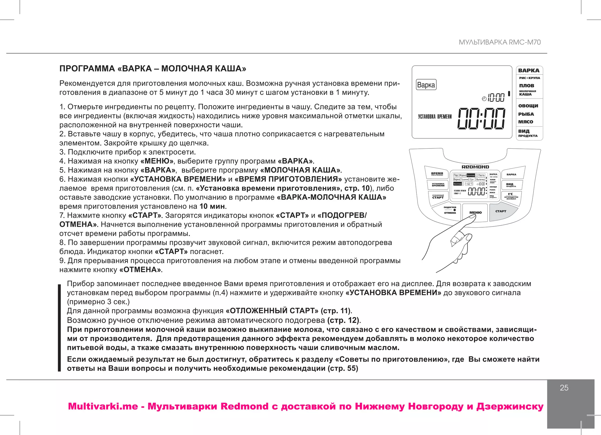 МУЛЬТИВАРКА RMC-M70
25
ПРОГРАММА «ВАРКА – МОЛОЧНАЯ КАША»
Рекомендуется для приготовления молочных каш. Возможна ручная установка времени при-
готовления в диапазоне от 5 минут до 1 часа 30 минут с шагом установки в 1 минуту.
1. Отмерьте ингредиенты по рецепту. Положите ингредиенты в чашу. Следите за тем, чтобы
все ингредиенты (включая жидкость) находились ниже уровня максимальной отметки шкалы,
расположенной на внутренней поверхности чаши.
2. Вставьте чашу в корпус, убедитесь, что чаша плотно соприкасается с нагревательным
элементом. Закройте крышку до щелчка.
3. Подключите прибор к электросети.
4. Нажимая на кнопку «МЕНЮ», выберите группу программ «ВАРКА».
5. Нажимая на кнопку «ВАРКА», выберите программу «МОЛОЧНАЯ КАША».
6. Нажимая кнопки «УСТАНОВКА ВРЕМЕНИ» и «ВРЕМЯ ПРИГОТОВЛЕНИЯ» установите же-
лаемое время приготовления (см. п. «Установка времени приготовления», стр. 10), либо
оставьте заводские установки. По умолчанию в программе «ВАРКА-МОЛОЧНАЯ КАША»
время приготовления установлено на 10 мин.
7. Нажмите кнопку «СТАРТ». Загорятся индикаторы кнопок «СТАРТ» и «ПОДОГРЕВ/
ОТМЕНА». Начнется выполнение установленной программы приготовления и обратный
отсчет времени работы программы.
8. По завершении программы прозвучит звуковой сигнал, включится режим автоподогрева
блюда. Индикатор кнопки «СТАРТ» погаснет.
9. Для прерывания процесса приготовления на любом этапе и отмены введенной программы
нажмите кнопку «ОТМЕНА».
Прибор запоминает последнее введенное Вами время приготовления и отображает его на дисплее. Для возврата к заводским
установкам перед выбором программы (п.4) нажмите и удерживайте кнопку «УСТАНОВКА ВРЕМЕНИ» до звукового сигнала
(примерно 3 сек.)
Для данной программы возможна функция «ОТЛОЖЕННЫЙ СТАРТ» (стр. 11).
Возможно ручное отключение режима автоматического подогрева (стр. 12).
При приготовлении молочной каши возможно выкипание молока, что связано с его качеством и свойствами, зависящи-
ми от производителя. Для предотвращения данного эффекта рекомендуем добавлять в молоко некоторое количество
питьевой воды, а ткаже смазать внутреннюю поверхность чаши сливочным маслом.
Если ожидаемый результат не был достигнут, обратитесь к разделу «Советы по приготовлению», где Вы сможете найти
ответы на Ваши вопросы и получить необходимые рекомендации (стр. 55)
Multivarki.me - Мультиварки Redmond c доставкой по Нижнему Новгороду и Дзержинску
 