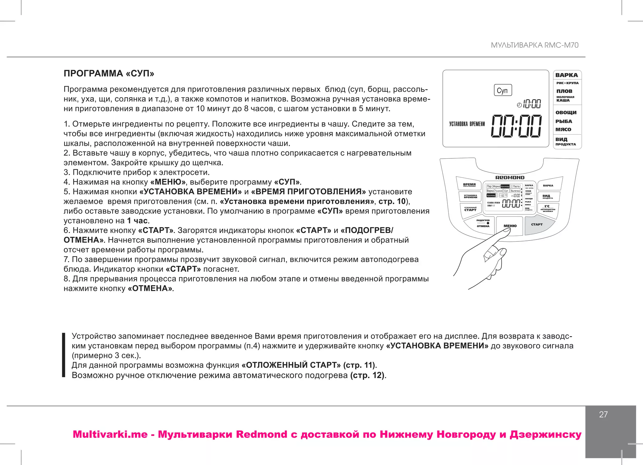 МУЛЬТИВАРКА RMC-M70
27
ПРОГРАММА «СУП»
Программа рекомендуется для приготовления различных первых блюд (суп, борщ, рассоль-
ник, уха, щи, солянка и т.д.), а также компотов и напитков. Возможна ручная установка време-
ни приготовления в диапазоне от 10 минут до 8 часов, с шагом установки в 5 минут.
1. Отмерьте ингредиенты по рецепту. Положите все ингредиенты в чашу. Следите за тем,
чтобы все ингредиенты (включая жидкость) находились ниже уровня максимальной отметки
шкалы, расположенной на внутренней поверхности чаши.
2. Вставьте чашу в корпус, убедитесь, что чаша плотно соприкасается с нагревательным
элементом. Закройте крышку до щелчка.
3. Подключите прибор к электросети.
4. Нажимая на кнопку «МЕНЮ», выберите программу «СУП».
5. Нажимая кнопки «УСТАНОВКА ВРЕМЕНИ» и «ВРЕМЯ ПРИГОТОВЛЕНИЯ» установите
желаемое время приготовления (см. п. «Установка времени приготовления», стр. 10),
либо оставьте заводские установки. По умолчанию в программе «СУП» время приготовления
установлено на 1 час.
6. Нажмите кнопку «СТАРТ». Загорятся индикаторы кнопок «СТАРТ» и «ПОДОГРЕВ/
ОТМЕНА». Начнется выполнение установленной программы приготовления и обратный
отсчет времени работы программы.
7. По завершении программы прозвучит звуковой сигнал, включится режим автоподогрева
блюда. Индикатор кнопки «СТАРТ» погаснет.
8. Для прерывания процесса приготовления на любом этапе и отмены введенной программы
нажмите кнопку «ОТМЕНА».
Устройство запоминает последнее введенное Вами время приготовления и отображает его на дисплее. Для возврата к заводс-
ким установкам перед выбором программы (п.4) нажмите и удерживайте кнопку «УСТАНОВКА ВРЕМЕНИ» до звукового сигнала
(примерно 3 сек.).
Для данной программы возможна функция «ОТЛОЖЕННЫЙ СТАРТ» (стр. 11).
Возможно ручное отключение режима автоматического подогрева (стр. 12).
Multivarki.me - Мультиварки Redmond c доставкой по Нижнему Новгороду и Дзержинску
 