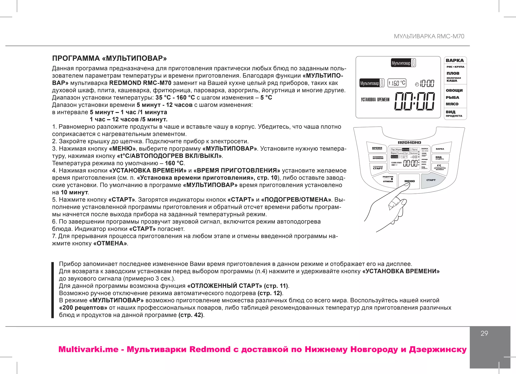 МУЛЬТИВАРКА RMC-M70
29
ПРОГРАММА «МУЛЬТИПОВАР»
Данная программа предназначена для приготовления практически любых блюд по заданным поль-
зователем параметрам температуры и времени приготовления. Благодаря функции «МУЛЬТИПО-
ВАР» мультиварка REDMOND RMC-M70 заменит на Вашей кухне целый ряд приборов, таких как
духовой шкаф, плита, кашеварка, фритюрница, пароварка, аэрогриль, йогуртница и многие другие.
Диапазон установки температуры: 35 °С - 160 °С с шагом изменения – 5 °С
Дапазон установки времени 5 минут - 12 часов с шагом изменения:
в интервале 5 минут – 1 час /1 минута
	 1 час – 12 часов /5 минут.
1. Равномерно разложите продукты в чаше и вставьте чашу в корпус. Убедитесь, что чаша плотно
соприкасается с нагревательным элементом.
2. Закройте крышку до щелчка. Подключите прибор к электросети.
3. Нажимая кнопку «МЕНЮ», выберите программу «МУЛЬТИПОВАР». Установите нужную темпера-
туру, нажимая кнопку «t°С/АВТОПОДОГРЕВ ВКЛ/ВЫКЛ».
Температура режима по умолчанию – 160 °С.
4. Нажимая кнопки «УСТАНОВКА ВРЕМЕНИ» и «ВРЕМЯ ПРИГОТОВЛЕНИЯ» установите желаемое
время приготовления (см. п. «Установка времени приготовления», стр. 10), либо оставьте завод-
ские установки. По умолчанию в программе «МУЛЬТИПОВАР» время приготовления установлено
на 10 минут.
5. Нажмите кнопку «СТАРТ». Загорятся индикаторы кнопок «СТАРТ» и «ПОДОГРЕВ/ОТМЕНА». Вы-
полнение установленной программы приготовления и обратный отсчет времени работы програм-
мы начнется после выхода прибора на заданный температурный режим.
6. По завершении программы прозвучит звуковой сигнал, включится режим автоподогрева
блюда. Индикатор кнопки «СТАРТ» погаснет.
7. Для прерывания процесса приготовления на любом этапе и отмены введенной программы на-
жмите кнопку «ОТМЕНА».
Прибор запоминает последнее измененное Вами время приготовления в данном режиме и отображает его на дисплее.
Для возврата к заводским установкам перед выбором программы (п.4) нажмите и удерживайте кнопку «УСТАНОВКА ВРЕМЕНИ»
до звукового сигнала (примерно 3 сек.).
Для данной программы возможна функция «ОТЛОЖЕННЫЙ СТАРТ» (стр. 11).
Возможно ручное отключение режима автоматического подогрева (стр. 12).
В режиме «МУЛЬТИПОВАР» возможно приготовление множества различных блюд со всего мира. Воспользуйтесь нашей книгой
«200 рецептов» от наших профессиональных поваров, либо таблицей рекомендованных температур для приготовления различных
блюд и продуктов на данной программе (стр. 42).
Multivarki.me - Мультиварки Redmond c доставкой по Нижнему Новгороду и Дзержинску
 