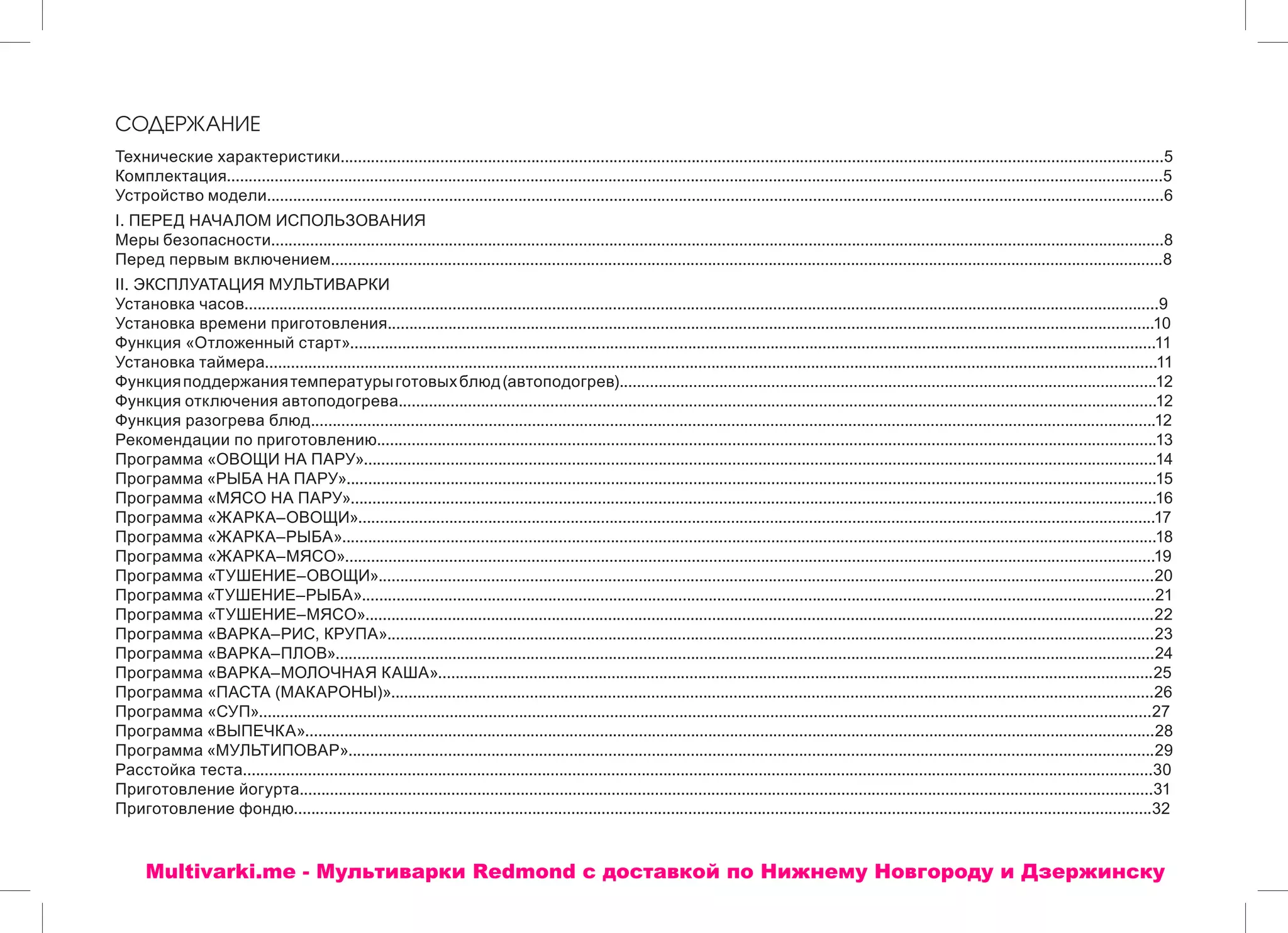 СОДЕРЖАНИЕ
Технические характеристики..............................................................................................................................................................................................5
Комплектация........................................................................................................................................................................................................................5
Устройство модели...............................................................................................................................................................................................................6
I. ПЕРЕД НАЧАЛОМ ИСПОЛЬЗОВАНИЯ
Меры безопасности..............................................................................................................................................................................................................8
Перед первым включением................................................................................................................................................................................................8
II. ЭКСПЛУАТАЦИЯ МУЛЬТИВАРКИ
Установка часов...................................................................................................................................................................................................................9
Установка времени приготовления.................................................................................................................................................................................10
Функция «Отложенный старт»..........................................................................................................................................................................................11
Установка таймера..............................................................................................................................................................................................................11
Функцияподдержаниятемпературыготовыхблюд(автоподогрев)............................................................................................................................12
Функция отключения автоподогрева...............................................................................................................................................................................12
Функция разогрева блюд...................................................................................................................................................................................................12
Рекомендации по приготовлению....................................................................................................................................................................................13
Программа «ОВОЩИ НА ПАРУ».......................................................................................................................................................................................14
Программа «РЫБА НА ПАРУ»...........................................................................................................................................................................................15
Программа «МЯСО НА ПАРУ»..........................................................................................................................................................................................16
Программа «ЖАРКА–ОВОЩИ»........................................................................................................................................................................................17
Программа «ЖАРКА–РЫБА»............................................................................................................................................................................................18
Программа «ЖАРКА–МЯСО»...........................................................................................................................................................................................19
Программа «ТУШЕНИЕ–ОВОЩИ»...................................................................................................................................................................................20
Программа «ТУШЕНИЕ–РЫБА».......................................................................................................................................................................................21
Программа «ТУШЕНИЕ–МЯСО»......................................................................................................................................................................................22
Программа «ВАРКА–РИС, КРУПА».................................................................................................................................................................................23
Программа «ВАРКА–ПЛОВ».............................................................................................................................................................................................24
Программа «ВАРКА–МОЛОЧНАЯ КАША».....................................................................................................................................................................25
Программа «ПАСТА (МАКАРОНЫ)»................................................................................................................................................................................26
Программа «СУП»..............................................................................................................................................................................................................27
Программа «ВЫПЕЧКА»....................................................................................................................................................................................................28
Программа «МУЛЬТИПОВАР»..........................................................................................................................................................................................29
Расстойка теста..................................................................................................................................................................................................................30
Приготовление йогурта.....................................................................................................................................................................................................31
Приготовление фондю......................................................................................................................................................................................................32
Multivarki.me - Мультиварки Redmond c доставкой по Нижнему Новгороду и Дзержинску
 
