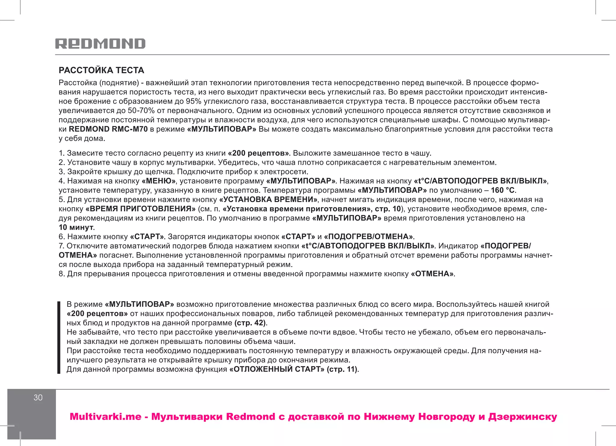 30
РАССТОЙКА ТЕСТА
Расстойка (поднятие) - важнейший этап технологии приготовления теста непосредственно перед выпечкой. В процессе формо-
вания нарушается пористость теста, из него выходит практически весь углекислый газ. Во время расстойки происходит интенсив-
ное брожение с образованием до 95% углекислого газа, восстанавливается структура теста. В процессе расстойки объем теста
увеличивается до 50-70% от первоначального. Одним из основных условий успешного процесса является отсутствие сквозняков и
поддержание постоянной температуры и влажности воздуха, для чего используются специальные шкафы. С помощью мультивар-
ки REDMOND RMC-M70 в режиме «МУЛЬТИПОВАР» Вы можете создать максимально благоприятные условия для расстойки теста
у себя дома.
1. Замесите тесто согласно рецепту из книги «200 рецептов». Выложите замешанное тесто в чашу.
2. Установите чашу в корпус мультиварки. Убедитесь, что чаша плотно соприкасается с нагревательным элементом.
3. Закройте крышку до щелчка. Подключите прибор к электросети.
4. Нажимая на кнопку «МЕНЮ», установите программу «МУЛЬТИПОВАР». Нажимая на кнопку «t°С/АВТОПОДОГРЕВ ВКЛ/ВЫКЛ»,
установите температуру, указанную в книге рецептов. Температура программы «МУЛЬТИПОВАР» по умолчанию – 160 °С.
5. Для установки времени нажмите кнопку «УСТАНОВКА ВРЕМЕНИ», начнет мигать индикация времени, после чего, нажимая на
кнопку «ВРЕМЯ ПРИГОТОВЛЕНИЯ» (см. п. «Установка времени приготовления», стр. 10), установите необходимое время, сле-
дуя рекомендациям из книги рецептов. По умолчанию в программе «МУЛЬТИПОВАР» время приготовления установлено на
10 минут.
6. Нажмите кнопку «СТАРТ». Загорятся индикаторы кнопок «СТАРТ» и «ПОДОГРЕВ/ОТМЕНА».
7. Отключите автоматический подогрев блюда нажатием кнопки «t°С/АВТОПОДОГРЕВ ВКЛ/ВЫКЛ». Индикатор «ПОДОГРЕВ/
ОТМЕНА» погаснет. Выполнение установленной программы приготовления и обратный отсчет времени работы программы начнет-
ся после выхода прибора на заданный температурный режим.
8. Для прерывания процесса приготовления и отмены введенной программы нажмите кнопку «ОТМЕНА».
В режиме «МУЛЬТИПОВАР» возможно приготовление множества различных блюд со всего мира. Воспользуйтесь нашей книгой
«200 рецептов» от наших профессиональных поваров, либо таблицей рекомендованных температур для приготовления различ-
ных блюд и продуктов на данной программе (стр. 42).
Не забывайте, что тесто при расстойке увеличивается в объеме почти вдвое. Чтобы тесто не убежало, объем его первоначаль-
ный закладки не должен превышать половины объема чаши.
При расстойке теста необходимо поддерживать постоянную температуру и влажность окружающей среды. Для получения на-
илучшего результата не открывайте крышку прибора до окончания режима.
Для данной программы возможна функция «ОТЛОЖЕННЫЙ СТАРТ» (стр. 11).
Multivarki.me - Мультиварки Redmond c доставкой по Нижнему Новгороду и Дзержинску
 