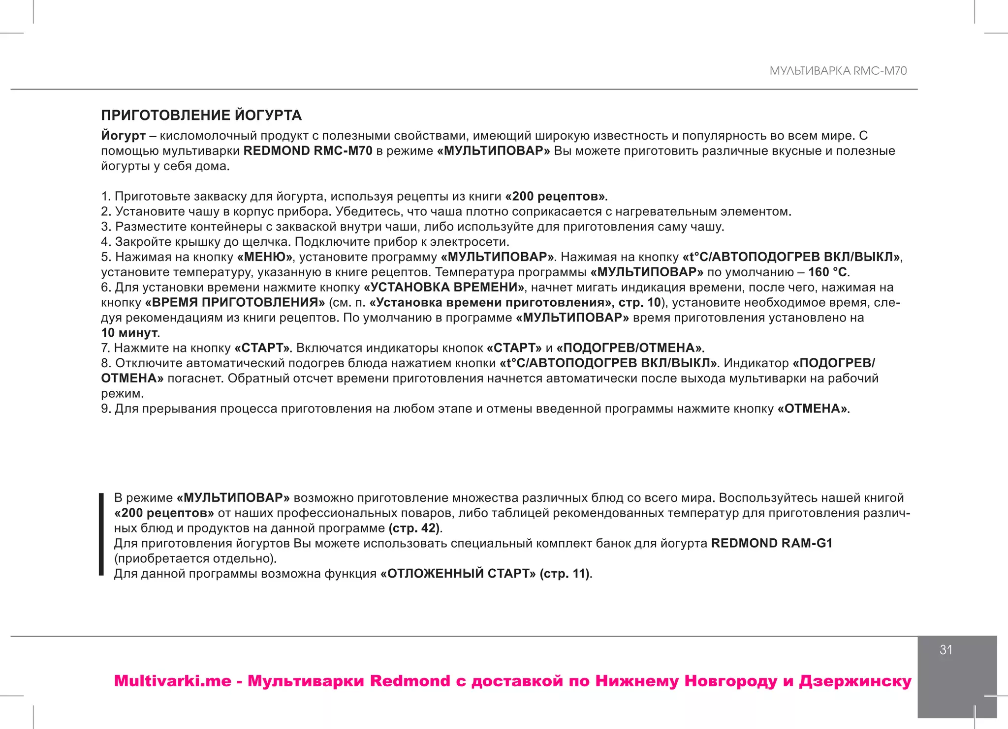 МУЛЬТИВАРКА RMC-M70
31
ПРИГОТОВЛЕНИЕ ЙОГУРТА
Йогурт – кисломолочный продукт с полезными свойствами, имеющий широкую известность и популярность во всем мире. С
помощью мультиварки REDMOND RMC-M70 в режиме «МУЛЬТИПОВАР» Вы можете приготовить различные вкусные и полезные
йогурты у себя дома.
1. Приготовьте закваску для йогурта, используя рецепты из книги «200 рецептов».
2. Установите чашу в корпус прибора. Убедитесь, что чаша плотно соприкасается с нагревательным элементом.
3. Разместите контейнеры с закваской внутри чаши, либо используйте для приготовления саму чашу.
4. Закройте крышку до щелчка. Подключите прибор к электросети.
5. Нажимая на кнопку «МЕНЮ», установите программу «МУЛЬТИПОВАР». Нажимая на кнопку «t°С/АВТОПОДОГРЕВ ВКЛ/ВЫКЛ»,
установите температуру, указанную в книге рецептов. Температура программы «МУЛЬТИПОВАР» по умолчанию – 160 °С.
6. Для установки времени нажмите кнопку «УСТАНОВКА ВРЕМЕНИ», начнет мигать индикация времени, после чего, нажимая на
кнопку «ВРЕМЯ ПРИГОТОВЛЕНИЯ» (см. п. «Установка времени приготовления», стр. 10), установите необходимое время, сле-
дуя рекомендациям из книги рецептов. По умолчанию в программе «МУЛЬТИПОВАР» время приготовления установлено на
10 минут.
7. Нажмите на кнопку «СТАРТ». Включатся индикаторы кнопок «СТАРТ» и «ПОДОГРЕВ/ОТМЕНА».
8. Отключите автоматический подогрев блюда нажатием кнопки «t°С/АВТОПОДОГРЕВ ВКЛ/ВЫКЛ». Индикатор «ПОДОГРЕВ/
ОТМЕНА» погаснет. Обратный отсчет времени приготовления начнется автоматически после выхода мультиварки на рабочий
режим.
9. Для прерывания процесса приготовления на любом этапе и отмены введенной программы нажмите кнопку «ОТМЕНА».
В режиме «МУЛЬТИПОВАР» возможно приготовление множества различных блюд со всего мира. Воспользуйтесь нашей книгой
«200 рецептов» от наших профессиональных поваров, либо таблицей рекомендованных температур для приготовления различ-
ных блюд и продуктов на данной программе (стр. 42).
Для приготовления йогуртов Вы можете использовать специальный комплект банок для йогурта REDMOND RAM-G1
(приобретается отдельно).
Для данной программы возможна функция «ОТЛОЖЕННЫЙ СТАРТ» (стр. 11).
Multivarki.me - Мультиварки Redmond c доставкой по Нижнему Новгороду и Дзержинску
 