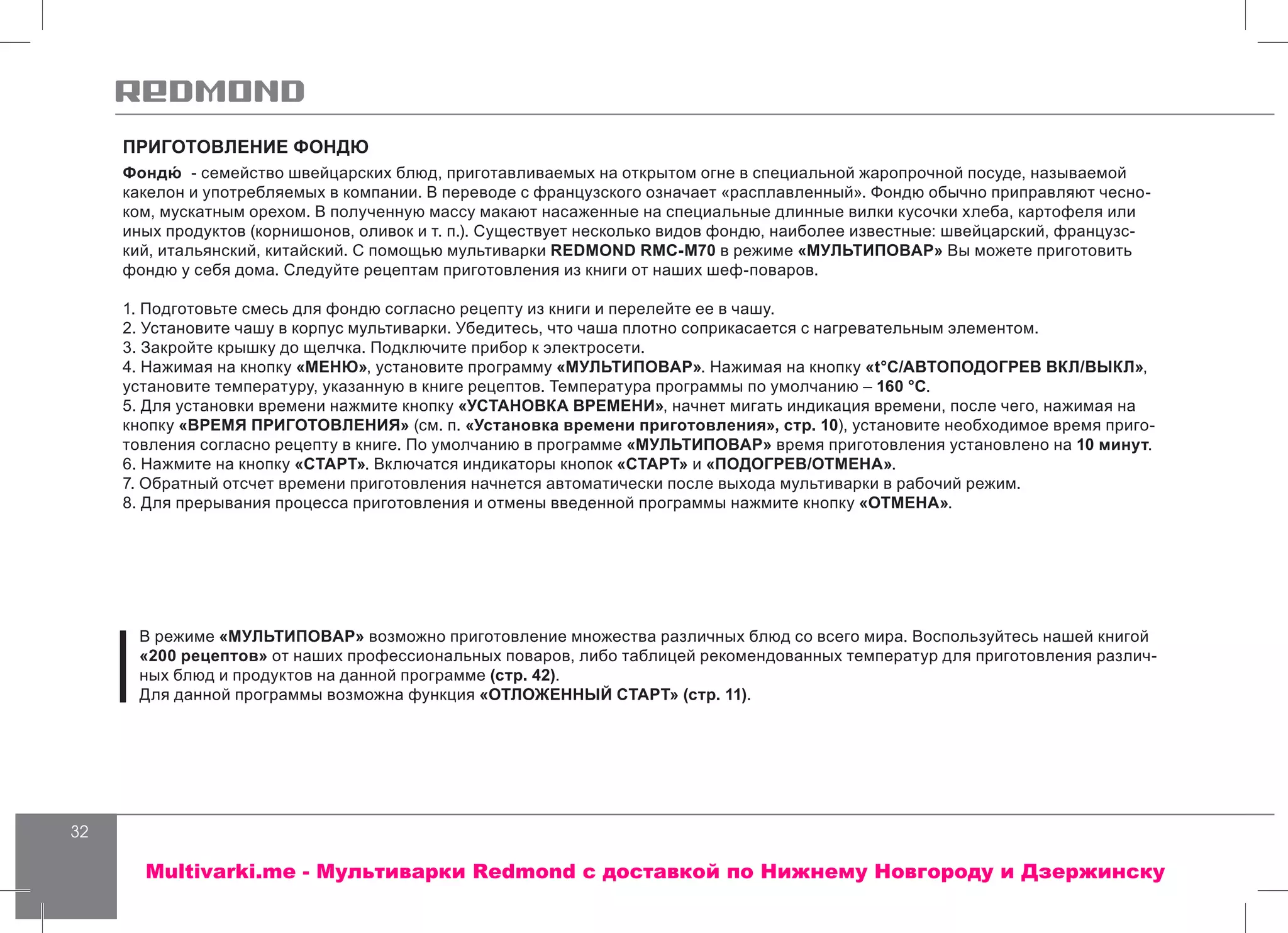 32
ПРИГОТОВЛЕНИЕ ФОНДЮ
Фондю́ - семейство швейцарских блюд, приготавливаемых на открытом огне в специальной жаропрочной посуде, называемой
какелон и употребляемых в компании. В переводе с французского означает «расплавленный». Фондю обычно приправляют чесно-
ком, мускатным орехом. В полученную массу макают насаженные на специальные длинные вилки кусочки хлеба, картофеля или
иных продуктов (корнишонов, оливок и т. п.). Существует несколько видов фондю, наиболее известные: швейцарский, французс-
кий, итальянский, китайский. С помощью мультиварки REDMOND RMC-M70 в режиме «МУЛЬТИПОВАР» Вы можете приготовить
фондю у себя дома. Следуйте рецептам приготовления из книги от наших шеф-поваров.
1. Подготовьте смесь для фондю согласно рецепту из книги и перелейте ее в чашу.
2. Установите чашу в корпус мультиварки. Убедитесь, что чаша плотно соприкасается с нагревательным элементом.
3. Закройте крышку до щелчка. Подключите прибор к электросети.
4. Нажимая на кнопку «МЕНЮ», установите программу «МУЛЬТИПОВАР». Нажимая на кнопку «t°С/АВТОПОДОГРЕВ ВКЛ/ВЫКЛ»,
установите температуру, указанную в книге рецептов. Температура программы по умолчанию – 160 °С.
5. Для установки времени нажмите кнопку «УСТАНОВКА ВРЕМЕНИ», начнет мигать индикация времени, после чего, нажимая на
кнопку «ВРЕМЯ ПРИГОТОВЛЕНИЯ» (см. п. «Установка времени приготовления», стр. 10), установите необходимое время приго-
товления согласно рецепту в книге. По умолчанию в программе «МУЛЬТИПОВАР» время приготовления установлено на 10 минут.
6. Нажмите на кнопку «СТАРТ». Включатся индикаторы кнопок «СТАРТ» и «ПОДОГРЕВ/ОТМЕНА».
7. Обратный отсчет времени приготовления начнется автоматически после выхода мультиварки в рабочий режим.
8. Для прерывания процесса приготовления и отмены введенной программы нажмите кнопку «ОТМЕНА».
В режиме «МУЛЬТИПОВАР» возможно приготовление множества различных блюд со всего мира. Воспользуйтесь нашей книгой
«200 рецептов» от наших профессиональных поваров, либо таблицей рекомендованных температур для приготовления различ-
ных блюд и продуктов на данной программе (стр. 42).
Для данной программы возможна функция «ОТЛОЖЕННЫЙ СТАРТ» (стр. 11).
Multivarki.me - Мультиварки Redmond c доставкой по Нижнему Новгороду и Дзержинску
 