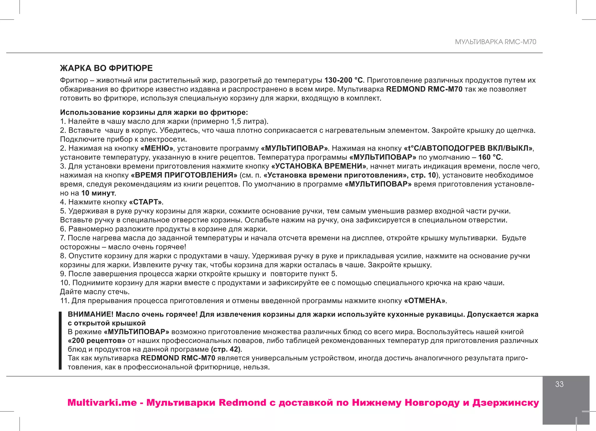 МУЛЬТИВАРКА RMC-M70
33
ЖАРКА ВО ФРИТЮРЕ
Фритюр – животный или растительный жир, разогретый до температуры 130-200 °С. Приготовление различных продуктов путем их
обжаривания во фритюре известно издавна и распространено в всем мире. Мультиварка REDMOND RMC-M70 так же позволяет
готовить во фритюре, используя специальную корзину для жарки, входящую в комплект.
Использование корзины для жарки во фритюре:
1. Налейте в чашу масло для жарки (примерно 1,5 литра).
2. Вставьте чашу в корпус. Убедитесь, что чаша плотно соприкасается с нагревательным элементом. Закройте крышку до щелчка.
Подключите прибор к электросети.
2. Нажимая на кнопку «МЕНЮ», установите программу «МУЛЬТИПОВАР». Нажимая на кнопку «t°С/АВТОПОДОГРЕВ ВКЛ/ВЫКЛ»,
установите температуру, указанную в книге рецептов. Температура программы «МУЛЬТИПОВАР» по умолчанию – 160 °С.
3. Для установки времени приготовления нажмите кнопку «УСТАНОВКА ВРЕМЕНИ», начнет мигать индикация времени, после чего,
нажимая на кнопку «ВРЕМЯ ПРИГОТОВЛЕНИЯ» (см. п. «Установка времени приготовления», стр. 10), установите необходимое
время, следуя рекомендациям из книги рецептов. По умолчанию в программе «МУЛЬТИПОВАР» время приготовления установле-
но на 10 минут.
4. Нажмите кнопку «СТАРТ».
5. Удерживая в руке ручку корзины для жарки, сожмите основание ручки, тем самым уменьшив размер входной части ручки.
Вставьте ручку в специальное отверстие корзины. Ослабьте нажим на ручку, она зафиксируется в специальном отверстии.
6. Равномерно разложите продукты в корзине для жарки.
7. После нагрева масла до заданной температуры и начала отсчета времени на дисплее, откройте крышку мультиварки. Будьте
осторожны – масло очень горячее!
8. Опустите корзину для жарки с продуктами в чашу. Удерживая ручку в руке и прикладывая усилие, нажмите на основание ручки
корзины для жарки. Извлеките ручку так, чтобы корзина для жарки осталась в чаше. Закройте крышку.
9. После завершения процесса жарки откройте крышку и повторите пункт 5.
10. Поднимите корзину для жарки вместе с продуктами и зафиксируйте ее с помощью специального крючка на краю чаши.
Дайте маслу стечь.
11. Для прерывания процесса приготовления и отмены введенной программы нажмите кнопку «ОТМЕНА».
ВНИМАНИЕ! Масло очень горячее! Для извлечения корзины для жарки используйте кухонные рукавицы. Допускается жарка
с открытой крышкой
В режиме «МУЛЬТИПОВАР» возможно приготовление множества различных блюд со всего мира. Воспользуйтесь нашей книгой
«200 рецептов» от наших профессиональных поваров, либо таблицей рекомендованных температур для приготовления различных
блюд и продуктов на данной программе (стр. 42).
Так как мультиварка REDMOND RMC-M70 является универсальным устройством, иногда достичь аналогичного результата приго-
товления, как в профессиональной фритюрнице, нельзя.
Multivarki.me - Мультиварки Redmond c доставкой по Нижнему Новгороду и Дзержинску
 