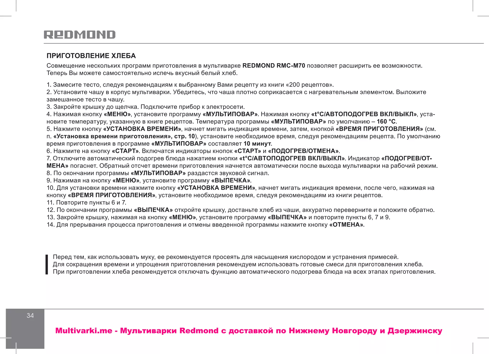 34
ПРИГОТОВЛЕНИЕ ХЛЕБА
Совмещение нескольких программ приготовления в мультиварке REDMOND RMC-M70 позволяет расширить ее возможности.
Теперь Вы можете самостоятельно испечь вкусный белый хлеб.
1. Замесите тесто, следуя рекомендациям к выбранному Вами рецепту из книги «200 рецептов».
2. Установите чашу в корпус мультиварки. Убедитесь, что чаша плотно соприкасается с нагревательным элементом. Выложите
замешанное тесто в чашу.
3. Закройте крышку до щелчка. Подключите прибор к электросети.
4. Нажимая кнопку «МЕНЮ», установите программу «МУЛЬТИПОВАР». Нажимая кнопку «t°С/АВТОПОДОГРЕВ ВКЛ/ВЫКЛ», уста-
новите температуру, указанную в книге рецептов. Температура программы «МУЛЬТИПОВАР» по умолчанию – 160 °С.
5. Нажмите кнопку «УСТАНОВКА ВРЕМЕНИ», начнет мигать индикация времени, затем, кнопкой «ВРЕМЯ ПРИГОТОВЛЕНИЯ» (см.
п. «Установка времени приготовления», стр. 10), установите необходимое время, следуя рекомендациям рецепта. По умолчанию
время приготовления в программе «МУЛЬТИПОВАР» составляет 10 минут.
6. Нажмите на кнопку «СТАРТ». Включатся индикаторы кнопок «СТАРТ» и «ПОДОГРЕВ/ОТМЕНА».
7. Отключите автоматический подогрев блюда нажатием кнопки «t°С/АВТОПОДОГРЕВ ВКЛ/ВЫКЛ». Индикатор «ПОДОГРЕВ/ОТ-
МЕНА» погаснет. Обратный отсчет времени приготовления начнется автоматически после выхода мультиварки на рабочий режим.
8. По окончании программы «МУЛЬТИПОВАР» раздастся звуковой сигнал.
9. Нажимая на кнопку «МЕНЮ», установите программу «ВЫПЕЧКА».
10. Для установки времени нажмите кнопку «УСТАНОВКА ВРЕМЕНИ», начнет мигать индикация времени, после чего, нажимая на
кнопку «ВРЕМЯ ПРИГОТОВЛЕНИЯ», установите необходимое время, следуя рекомендациям из книги рецептов.
11. Повторите пункты 6 и 7.
12. По окончании программы «ВЫПЕЧКА» откройте крышку, достаньте хлеб из чаши, аккуратно переверните и положите обратно.
13. Закройте крышку, нажимая на кнопку «МЕНЮ», установите программу «ВЫПЕЧКА» и повторите пункты 6, 7 и 9.
14. Для прерывания процесса приготовления и отмены введенной программы нажмите кнопку «ОТМЕНА».
Перед тем, как использовать муку, ее рекомендуется просеять для насыщения кислородом и устранения примесей.
Для сокращения времени и упрощения приготовления рекомендуем использовать готовые смеси для приготовления хлеба.
При приготовлении хлеба рекомендуется отключать функцию автоматического подогрева блюда на всех этапах приготовления.
Multivarki.me - Мультиварки Redmond c доставкой по Нижнему Новгороду и Дзержинску
 