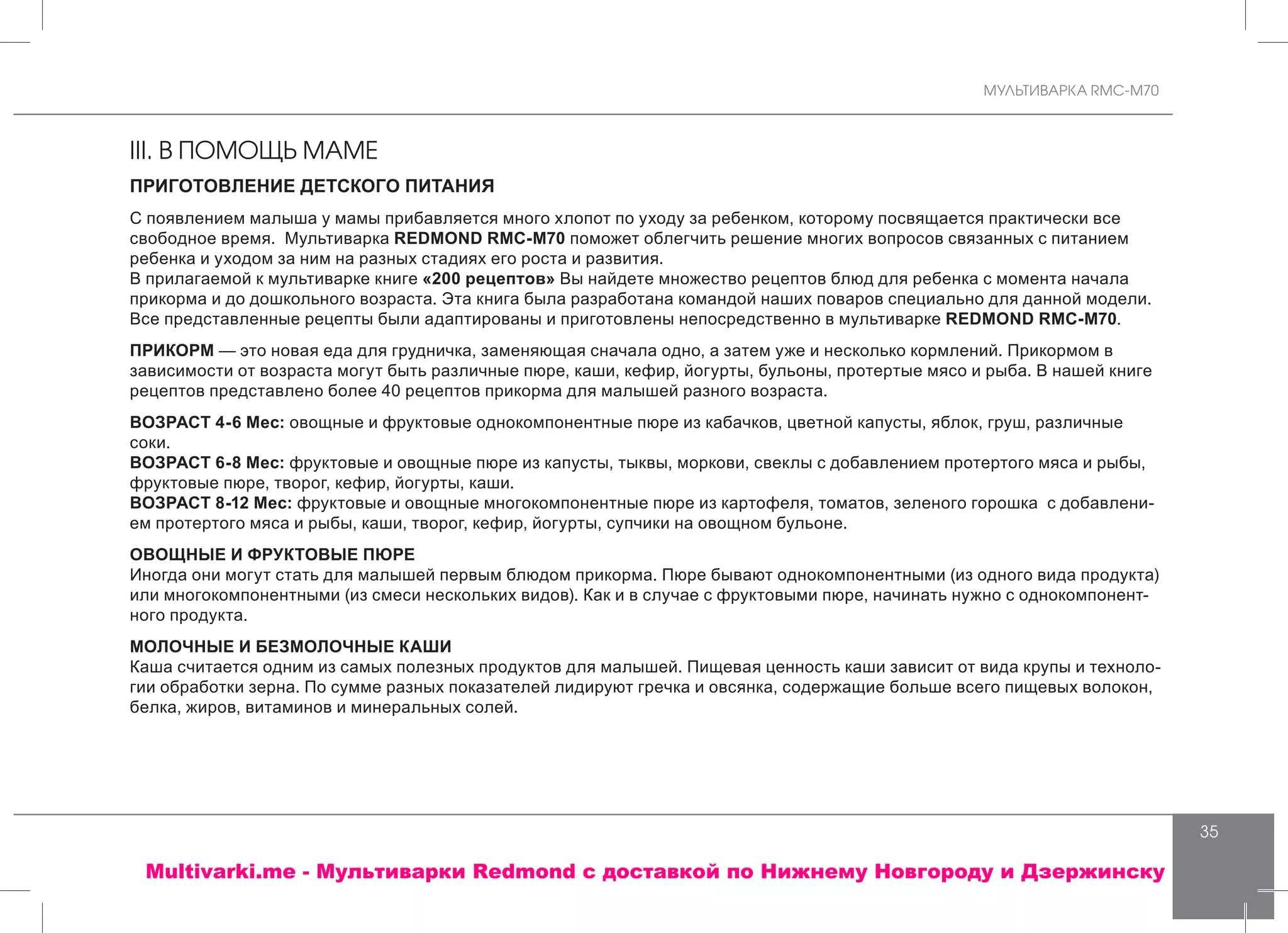 МУЛЬТИВАРКА RMC-M70
35
III. В ПОМОЩЬ МАМЕ
ПРИГОТОВЛЕНИЕ ДЕТСКОГО ПИТАНИЯ
С появлением малыша у мамы прибавляется много хлопот по уходу за ребенком, которому посвящается практически все
свободное время. Мультиварка REDMOND RMC-M70 поможет облегчить решение многих вопросов связанных с питанием
ребенка и уходом за ним на разных стадиях его роста и развития.
В прилагаемой к мультиварке книге «200 рецептов» Вы найдете множество рецептов блюд для ребенка с момента начала
прикорма и до дошкольного возраста. Эта книга была разработана командой наших поваров специально для данной модели.
Все представленные рецепты были адаптированы и приготовлены непосредственно в мультиварке REDMOND RMC-M70.
ПРИКОРМ — это новая еда для грудничка, заменяющая сначала одно, а затем уже и несколько кормлений. Прикормом в
зависимости от возраста могут быть различные пюре, каши, кефир, йогурты, бульоны, протертые мясо и рыба. В нашей книге
рецептов представлено более 40 рецептов прикорма для малышей разного возраста.
ВОЗРАСТ 4-6 Мес: овощные и фруктовые однокомпонентные пюре из кабачков, цветной капусты, яблок, груш, различные
соки.
ВОЗРАСТ 6-8 Мес: фруктовые и овощные пюре из капусты, тыквы, моркови, свеклы с добавлением протертого мяса и рыбы,
фруктовые пюре, творог, кефир, йогурты, каши.
ВОЗРАСТ 8-12 Мес: фруктовые и овощные многокомпонентные пюре из картофеля, томатов, зеленого горошка с добавлени-
ем протертого мяса и рыбы, каши, творог, кефир, йогурты, супчики на овощном бульоне.
ОВОЩНЫЕ И ФРУКТОВЫЕ ПЮРЕ
Иногда они могут стать для малышей первым блюдом прикорма. Пюре бывают однокомпонентными (из одного вида продукта)
или многокомпонентными (из смеси нескольких видов). Как и в случае с фруктовыми пюре, начинать нужно с однокомпонент-
ного продукта.
МОЛОЧНЫЕ И БЕЗМОЛОЧНЫЕ КАШИ
Каша считается одним из самых полезных продуктов для малышей. Пищевая ценность каши зависит от вида крупы и техноло-
гии обработки зерна. По сумме разных показателей лидируют гречка и овсянка, содержащие больше всего пищевых волокон,
белка, жиров, витаминов и минеральных солей.
Multivarki.me - Мультиварки Redmond c доставкой по Нижнему Новгороду и Дзержинску
 