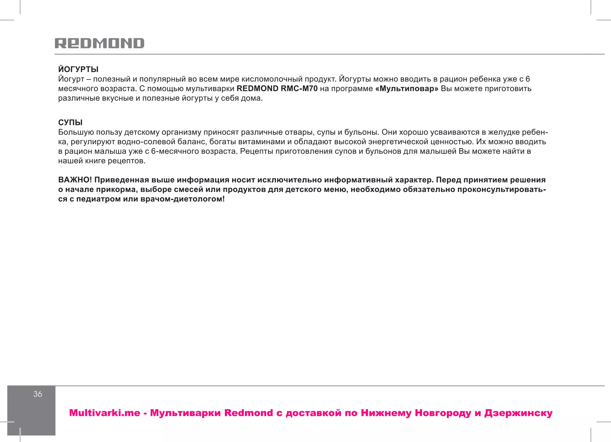 36
ЙОГУРТЫ
Йогурт – полезный и популярный во всем мире кисломолочный продукт. Йогурты можно вводить в рацион ребенка уже с 6
месячного возраста. С помощью мультиварки REDMOND RMC-M70 на программе «Мультиповар» Вы можете приготовить
различные вкусные и полезные йогурты у себя дома.
СУПЫ
Большую пользу детскому организму приносят различные отвары, супы и бульоны. Они хорошо усваиваются в желудке ребен-
ка, регулируют водно-солевой баланс, богаты витаминами и обладают высокой энергетической ценностью. Их можно вводить
в рацион малыша уже с 6-месячного возраста. Рецепты приготовления супов и бульонов для малышей Вы можете найти в
нашей книге рецептов.
ВАЖНО! Приведенная выше информация носит исключительно информативный характер. Перед принятием решения
о начале прикорма, выборе смесей или продуктов для детского меню, необходимо обязательно проконсультировать-
ся с педиатром или врачом-диетологом!
Multivarki.me - Мультиварки Redmond c доставкой по Нижнему Новгороду и Дзержинску
 
