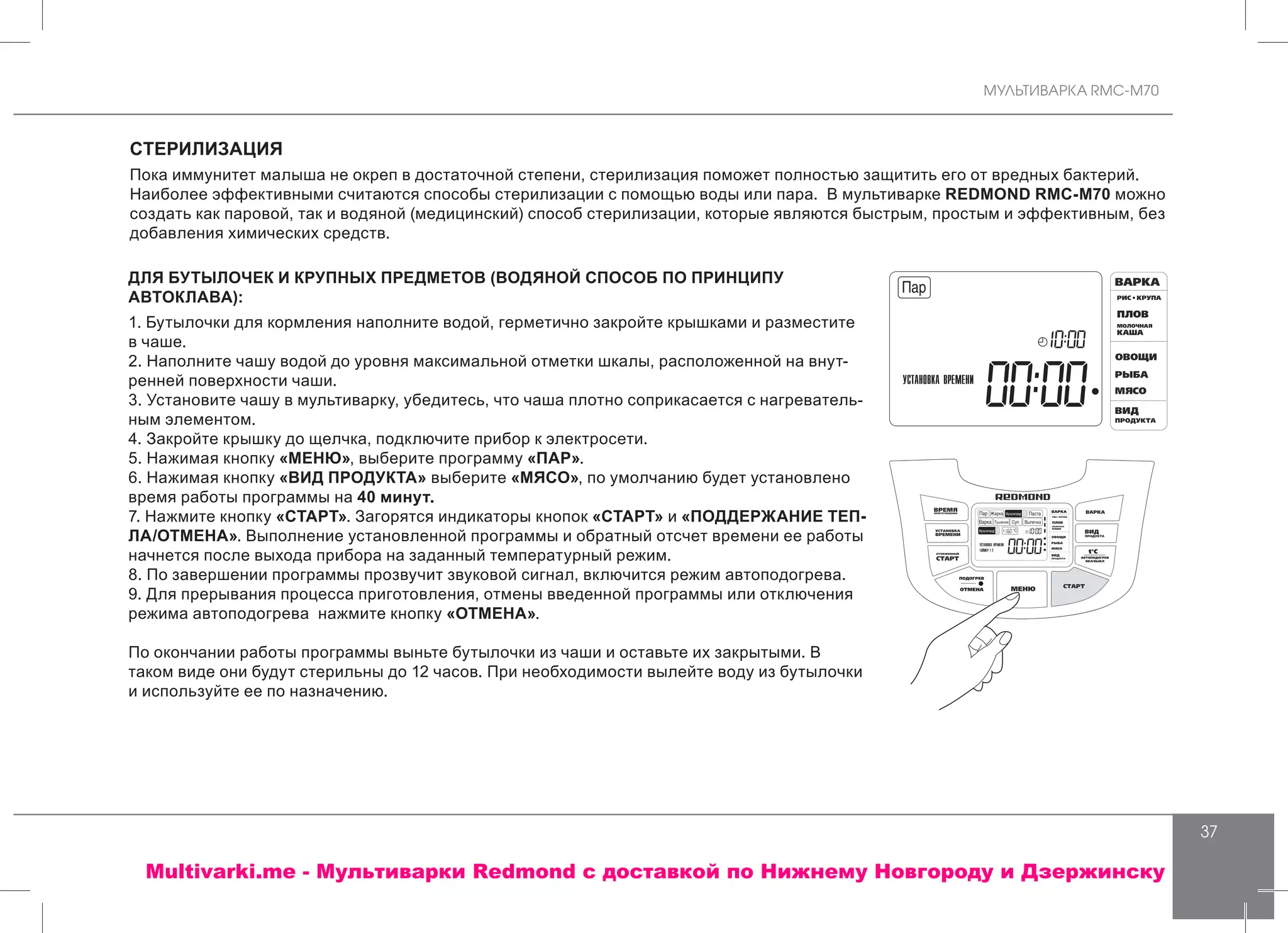 МУЛЬТИВАРКА RMC-M70
37
СТЕРИЛИЗАЦИЯ
Пока иммунитет малыша не окреп в достаточной степени, стерилизация поможет полностью защитить его от вредных бактерий.
Наиболее эффективными считаются способы стерилизации с помощью воды или пара. В мультиварке REDMOND RMC-M70 можно
создать как паровой, так и водяной (медицинский) способ стерилизации, которые являются быстрым, простым и эффективным, без
добавления химических средств.
ДЛЯ БУТЫЛОЧЕК И КРУПНЫХ ПРЕДМЕТОВ (ВОДЯНОЙ СПОСОБ ПО ПРИНЦИПУ
АВТОКЛАВА):
1. Бутылочки для кормления наполните водой, герметично закройте крышками и разместите
в чаше.
2. Наполните чашу водой до уровня максимальной отметки шкалы, расположенной на внут-
ренней поверхности чаши.
3. Установите чашу в мультиварку, убедитесь, что чаша плотно соприкасается с нагреватель-
ным элементом.
4. Закройте крышку до щелчка, подключите прибор к электросети.
5. Нажимая кнопку «МЕНЮ», выберите программу «ПАР».
6. Нажимая кнопку «ВИД ПРОДУКТА» выберите «МЯСО», по умолчанию будет установлено
время работы программы на 40 минут.
7. Нажмите кнопку «СТАРТ». Загорятся индикаторы кнопок «СТАРТ» и «ПОДДЕРЖАНИЕ ТЕП-
ЛА/ОТМЕНА». Выполнение установленной программы и обратный отсчет времени ее работы
начнется после выхода прибора на заданный температурный режим.
8. По завершении программы прозвучит звуковой сигнал, включится режим автоподогрева.
9. Для прерывания процесса приготовления, отмены введенной программы или отключения
режима автоподогрева нажмите кнопку «ОТМЕНА».
По окончании работы программы выньте бутылочки из чаши и оставьте их закрытыми. В
таком виде они будут стерильны до 12 часов. При необходимости вылейте воду из бутылочки
и используйте ее по назначению.
Multivarki.me - Мультиварки Redmond c доставкой по Нижнему Новгороду и Дзержинску
 