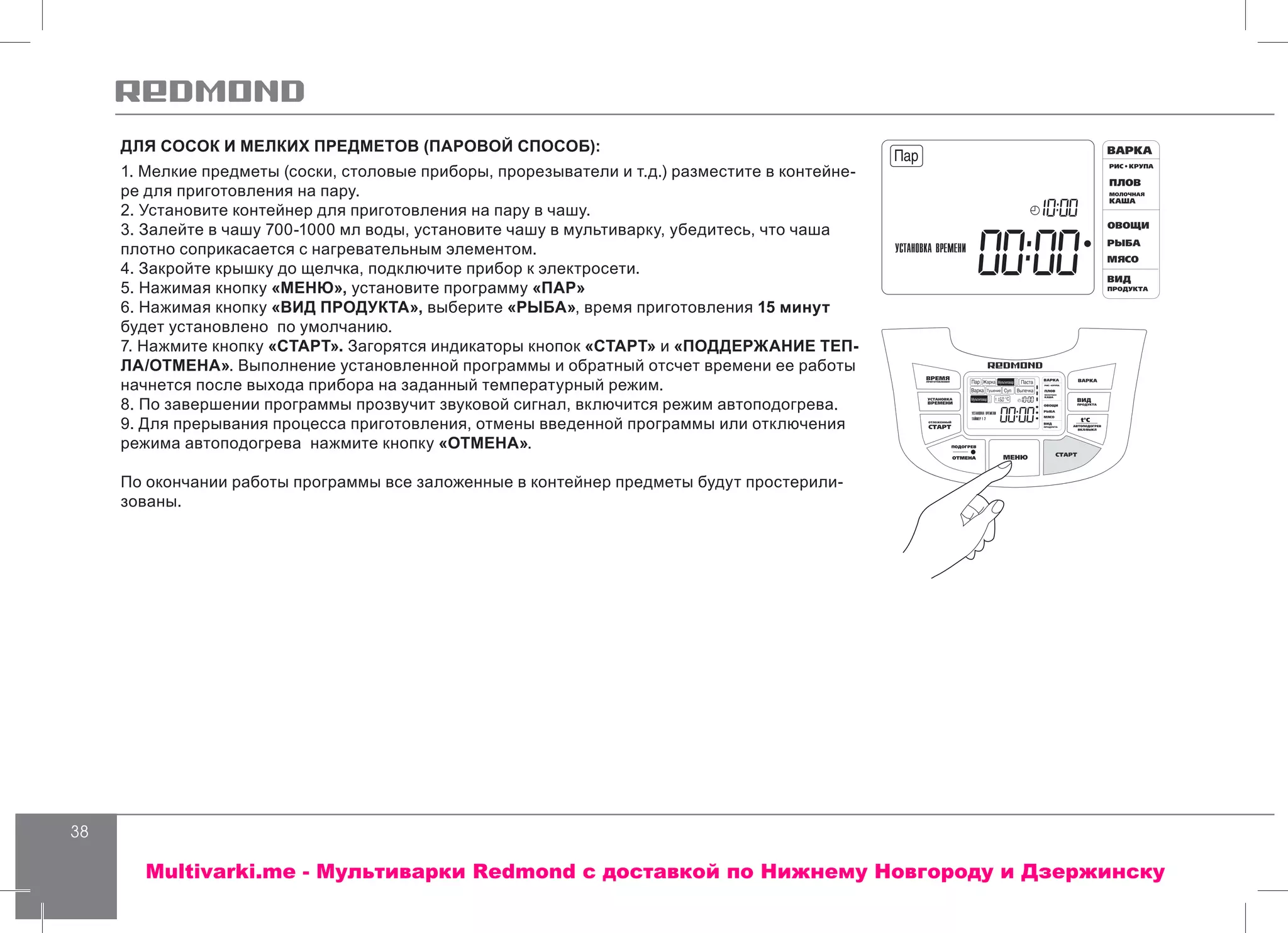 38
ДЛЯ СОСОК И МЕЛКИХ ПРЕДМЕТОВ (ПАРОВОЙ СПОСОБ):
1. Мелкие предметы (соски, столовые приборы, прорезыватели и т.д.) разместите в контейне-
ре для приготовления на пару.
2. Установите контейнер для приготовления на пару в чашу.
3. Залейте в чашу 700-1000 мл воды, установите чашу в мультиварку, убедитесь, что чаша
плотно соприкасается с нагревательным элементом.
4. Закройте крышку до щелчка, подключите прибор к электросети.
5. Нажимая кнопку «МЕНЮ», установите программу «ПАР»
6. Нажимая кнопку «ВИД ПРОДУКТА», выберите «РЫБА», время приготовления 15 минут
будет установлено по умолчанию.
7. Нажмите кнопку «СТАРТ». Загорятся индикаторы кнопок «СТАРТ» и «ПОДДЕРЖАНИЕ ТЕП-
ЛА/ОТМЕНА». Выполнение установленной программы и обратный отсчет времени ее работы
начнется после выхода прибора на заданный температурный режим.
8. По завершении программы прозвучит звуковой сигнал, включится режим автоподогрева.
9. Для прерывания процесса приготовления, отмены введенной программы или отключения
режима автоподогрева нажмите кнопку «ОТМЕНА».
По окончании работы программы все заложенные в контейнер предметы будут простерили-
зованы.
Multivarki.me - Мультиварки Redmond c доставкой по Нижнему Новгороду и Дзержинску
 