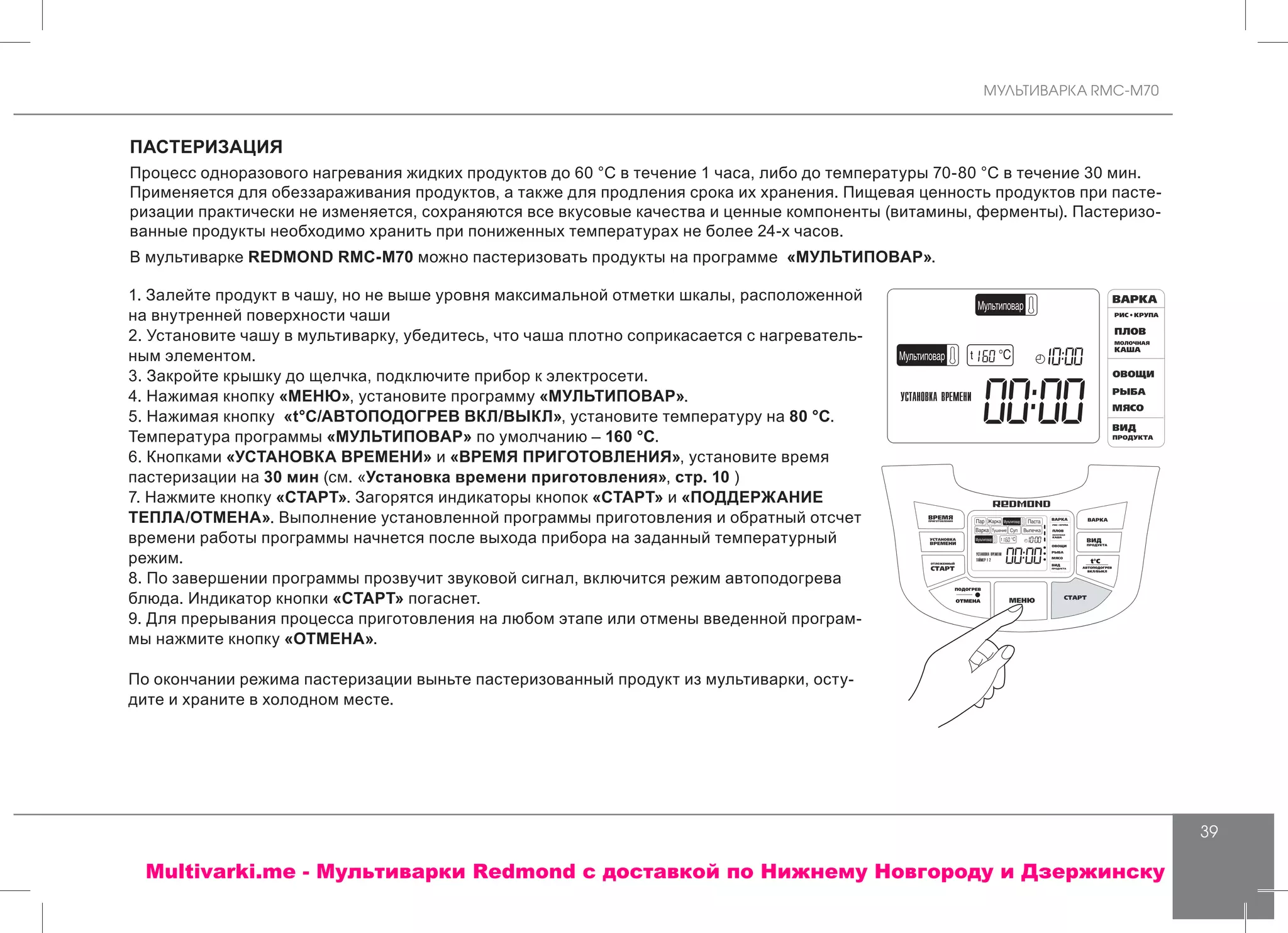 МУЛЬТИВАРКА RMC-M70
39
ПАСТЕРИЗАЦИЯ
Процесс одноразового нагревания жидких продуктов до 60 °C в течение 1 часа, либо до температуры 70-80 °C в течение 30 мин.
Применяется для обеззараживания продуктов, а также для продления срока их хранения. Пищевая ценность продуктов при пасте-
ризации практически не изменяется, сохраняются все вкусовые качества и ценные компоненты (витамины, ферменты). Пастеризо-
ванные продукты необходимо хранить при пониженных температурах не более 24-х часов.
В мультиварке REDMOND RMC-M70 можно пастеризовать продукты на программе «МУЛЬТИПОВАР».
1. Залейте продукт в чашу, но не выше уровня максимальной отметки шкалы, расположенной
на внутренней поверхности чаши
2. Установите чашу в мультиварку, убедитесь, что чаша плотно соприкасается с нагреватель-
ным элементом.
3. Закройте крышку до щелчка, подключите прибор к электросети.
4. Нажимая кнопку «МЕНЮ», установите программу «МУЛЬТИПОВАР».
5. Нажимая кнопку «t°С/АВТОПОДОГРЕВ ВКЛ/ВЫКЛ», установите температуру на 80 °С.
Температура программы «МУЛЬТИПОВАР» по умолчанию – 160 °С.
6. Кнопками «УСТАНОВКА ВРЕМЕНИ» и «ВРЕМЯ ПРИГОТОВЛЕНИЯ», установите время
пастеризации на 30 мин (см. «Установка времени приготовления», стр. 10 )
7. Нажмите кнопку «СТАРТ». Загорятся индикаторы кнопок «СТАРТ» и «ПОДДЕРЖАНИЕ
ТЕПЛА/ОТМЕНА». Выполнение установленной программы приготовления и обратный отсчет
времени работы программы начнется после выхода прибора на заданный температурный
режим.
8. По завершении программы прозвучит звуковой сигнал, включится режим автоподогрева
блюда. Индикатор кнопки «СТАРТ» погаснет.
9. Для прерывания процесса приготовления на любом этапе или отмены введенной програм-
мы нажмите кнопку «ОТМЕНА».
По окончании режима пастеризации выньте пастеризованный продукт из мультиварки, осту-
дите и храните в холодном месте.
Multivarki.me - Мультиварки Redmond c доставкой по Нижнему Новгороду и Дзержинску
 