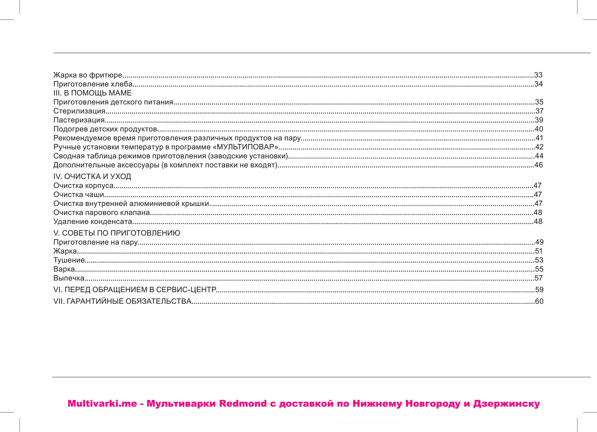Жарка во фритюре.............................................................................................................................................................................................................33
Приготовление хлеба........................................................................................................................................................................................................34
III. В ПОМОЩЬ МАМЕ
Приготовления детского питания....................................................................................................................................................................................35
Стерилизация......................................................................................................................................................................................................................37
Пастеризация......................................................................................................................................................................................................................39
Подогрев детских продуктов............................................................................................................................................................................................40
Рекомендуемое время приготовления различных продуктов на пару.....................................................................................................................41
Ручные установки температур в программе «МУЛЬТИПОВАР»................................................................................................................................42
Сводная таблица режимов приготовления (заводские установки)...........................................................................................................................44
Дополнительные аксессуары (в комплект поставки не входят)................................................................................................................................46
IV. ОЧИСТКА И УХОД
Очистка корпуса.................................................................................................................................................................................................................47
Очистка чаши......................................................................................................................................................................................................................47
Очистка внутренней алюминиевой крышки..................................................................................................................................................................47
Очистка парового клапана...............................................................................................................................................................................................48
Удаление конденсата........................................................................................................................................................................................................48
V. СОВЕТЫ ПО ПРИГОТОВЛЕНИЮ
Приготовление на пару......................................................................................................................................................................................................49
Жарка....................................................................................................................................................................................................................................51
Тушение................................................................................................................................................................................................................................53
Варка.....................................................................................................................................................................................................................................55
Выпечка................................................................................................................................................................................................................................57
VI. ПЕРЕД ОБРАЩЕНИЕМ В СЕРВИС-ЦЕНТР...............................................................................................................................................................59
VII. ГАРАНТИЙНЫЕ ОБЯЗАТЕЛЬСТВА...........................................................................................................................................................................60
Multivarki.me - Мультиварки Redmond c доставкой по Нижнему Новгороду и Дзержинску
 