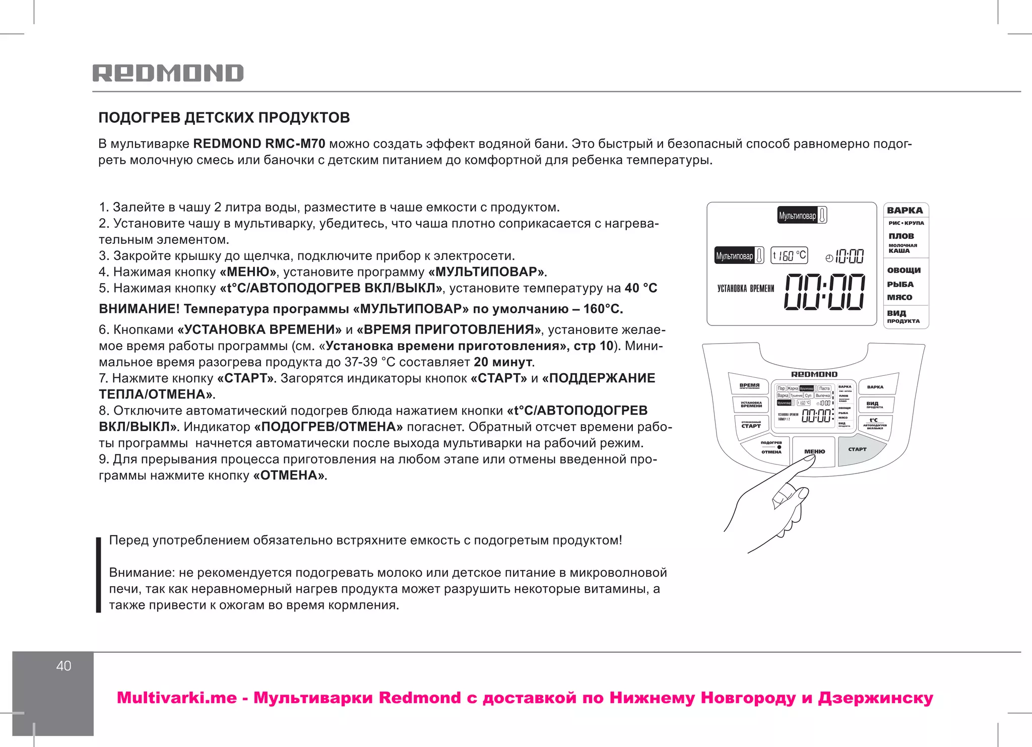 40
1. Залейте в чашу 2 литра воды, разместите в чаше емкости с продуктом.
2. Установите чашу в мультиварку, убедитесь, что чаша плотно соприкасается с нагрева-
тельным элементом.
3. Закройте крышку до щелчка, подключите прибор к электросети.
4. Нажимая кнопку «МЕНЮ», установите программу «МУЛЬТИПОВАР».
5. Нажимая кнопку «t°С/АВТОПОДОГРЕВ ВКЛ/ВЫКЛ», установите температуру на 40 °С
ВНИМАНИЕ! Температура программы «МУЛЬТИПОВАР» по умолчанию – 160°С.
6. Кнопками «УСТАНОВКА ВРЕМЕНИ» и «ВРЕМЯ ПРИГОТОВЛЕНИЯ», установите желае-
мое время работы программы (см. «Установка времени приготовления», стр 10). Мини-
мальное время разогрева продукта до 37-39 °С составляет 20 минут.
7. Нажмите кнопку «СТАРТ». Загорятся индикаторы кнопок «СТАРТ» и «ПОДДЕРЖАНИЕ
ТЕПЛА/ОТМЕНА».
8. Отключите автоматический подогрев блюда нажатием кнопки «t°С/АВТОПОДОГРЕВ
ВКЛ/ВЫКЛ». Индикатор «ПОДОГРЕВ/ОТМЕНА» погаснет. Обратный отсчет времени рабо-
ты программы начнется автоматически после выхода мультиварки на рабочий режим.
9. Для прерывания процесса приготовления на любом этапе или отмены введенной про-
граммы нажмите кнопку «ОТМЕНА».
Перед употреблением обязательно встряхните емкость с подогретым продуктом!
Внимание: не рекомендуется подогревать молоко или детское питание в микроволновой
печи, так как неравномерный нагрев продукта может разрушить некоторые витамины, а
также привести к ожогам во время кормления.
ПОДОГРЕВ ДЕТСКИХ ПРОДУКТОВ
В мультиварке REDMOND RMC-M70 можно создать эффект водяной бани. Это быстрый и безопасный способ равномерно подог-
реть молочную смесь или баночки с детским питанием до комфортной для ребенка температуры.
Multivarki.me - Мультиварки Redmond c доставкой по Нижнему Новгороду и Дзержинску
 