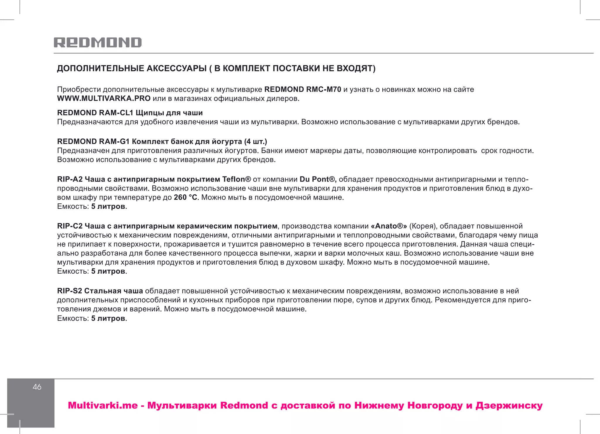 46
ДОПОЛНИТЕЛЬНЫЕ АКСЕССУАРЫ ( В КОМПЛЕКТ ПОСТАВКИ НЕ ВХОДЯТ)
Приобрести дополнительные аксессуары к мультиварке REDMOND RMC-M70 и узнать о новинках можно на сайте
WWW.MULTIVARKA.PRO или в магазинах официальных дилеров.
REDMOND RAM-CL1 Щипцы для чаши
Предназначаются для удобного извлечения чаши из мультиварки. Возможно использование с мультиварками других брендов.
REDMOND RAM-G1 Комплект банок для йогурта (4 шт.)
Предназначен для приготовления различных йогуртов. Банки имеют маркеры даты, позволяющие контролировать срок годности.
Возможно использование с мультиварками других брендов.
RIP-А2 Чаша с антипригарным покрытием Teflon® от компании Du Pont®, обладает превосходными антипригарными и тепло-
проводными свойствами. Возможно использование чаши вне мультиварки для хранения продуктов и приготовления блюд в духо-
вом шкафу при температуре до 260 °С. Можно мыть в посудомоечной машине.
Емкость: 5 литров.
RIP-C2 Чаша с антипригарным керамическим покрытием, производства компании «Anato®» (Корея), обладает повышенной
устойчивостью к механическим повреждениям, отличными антипригарными и теплопроводными свойствами, благодаря чему пища
не прилипает к поверхности, прожаривается и тушится равномерно в течение всего процесса приготовления. Данная чаша специ-
ально разработана для более качественного процесса выпечки, жарки и варки молочных каш. Возможно использование чаши вне
мультиварки для хранения продуктов и приготовления блюд в духовом шкафу. Можно мыть в посудомоечной машине.
Емкость: 5 литров.
RIP-S2 Стальная чаша обладает повышенной устойчивостью к механическим повреждениям, возможно использование в ней
дополнительных приспособлений и кухонных приборов при приготовлении пюре, супов и других блюд. Рекомендуется для приго-
товления джемов и варений. Можно мыть в посудомоечной машине.
Емкость: 5 литров.
Multivarki.me - Мультиварки Redmond c доставкой по Нижнему Новгороду и Дзержинску
 