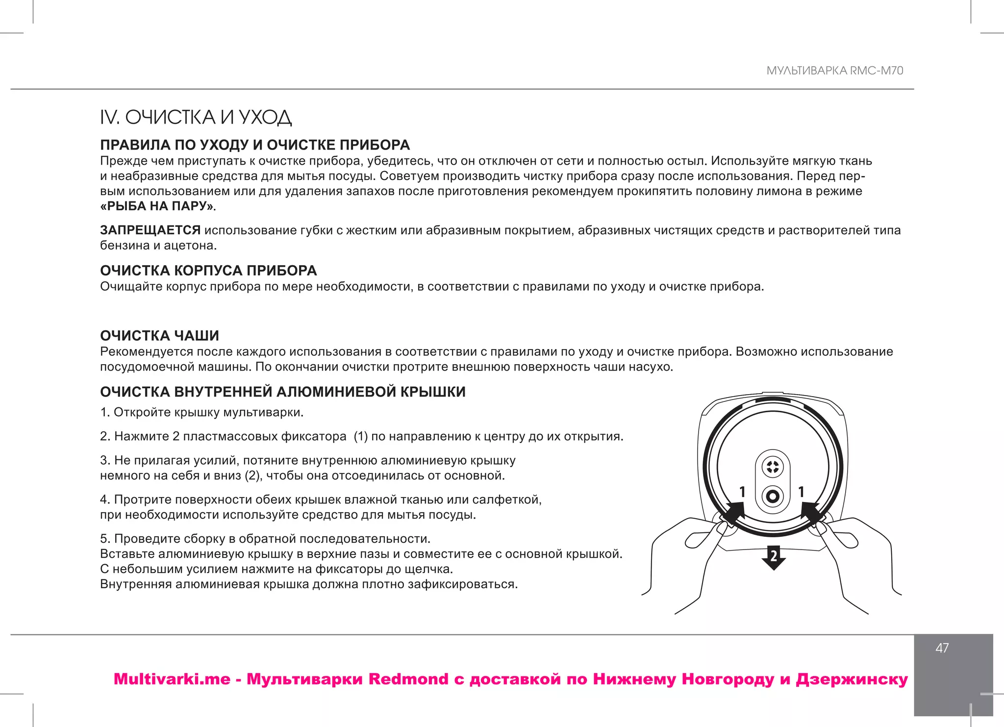 МУЛЬТИВАРКА RMC-M70
47
IV. ОЧИСТКА И УХОД
ПРАВИЛА ПО УХОДУ И ОЧИСТКЕ ПРИБОРА
Прежде чем приступать к очистке прибора, убедитесь, что он отключен от сети и полностью остыл. Используйте мягкую ткань
и неабразивные средства для мытья посуды. Советуем производить чистку прибора сразу после использования. Перед пер-
вым использованием или для удаления запахов после приготовления рекомендуем прокипятить половину лимона в режиме
«РЫБА НА ПАРУ».
ЗАПРЕЩАЕТСЯ использование губки с жестким или абразивным покрытием, абразивных чистящих средств и растворителей типа
бензина и ацетона.
ОЧИСТКА КОРПУСА ПРИБОРА
Очищайте корпус прибора по мере необходимости, в соответствии с правилами по уходу и очистке прибора.
ОЧИСТКА ЧАШИ
Рекомендуется после каждого использования в соответствии с правилами по уходу и очистке прибора. Возможно использование
посудомоечной машины. По окончании очистки протрите внешнюю поверхность чаши насухо.
ОЧИСТКА ВНУТРЕННЕЙ АЛЮМИНИЕВОЙ КРЫШКИ
1. Откройте крышку мультиварки.
2. Нажмите 2 пластмассовых фиксатора (1) по направлению к центру до их открытия.
3. Не прилагая усилий, потяните внутреннюю алюминиевую крышку
немного на себя и вниз (2), чтобы она отсоединилась от основной.
4. Протрите поверхности обеих крышек влажной тканью или салфеткой,
при необходимости используйте средство для мытья посуды.
5. Проведите сборку в обратной последовательности.
Вставьте алюминиевую крышку в верхние пазы и совместите ее с основной крышкой.
С небольшим усилием нажмите на фиксаторы до щелчка.
Внутренняя алюминиевая крышка должна плотно зафиксироваться.
Multivarki.me - Мультиварки Redmond c доставкой по Нижнему Новгороду и Дзержинску
 