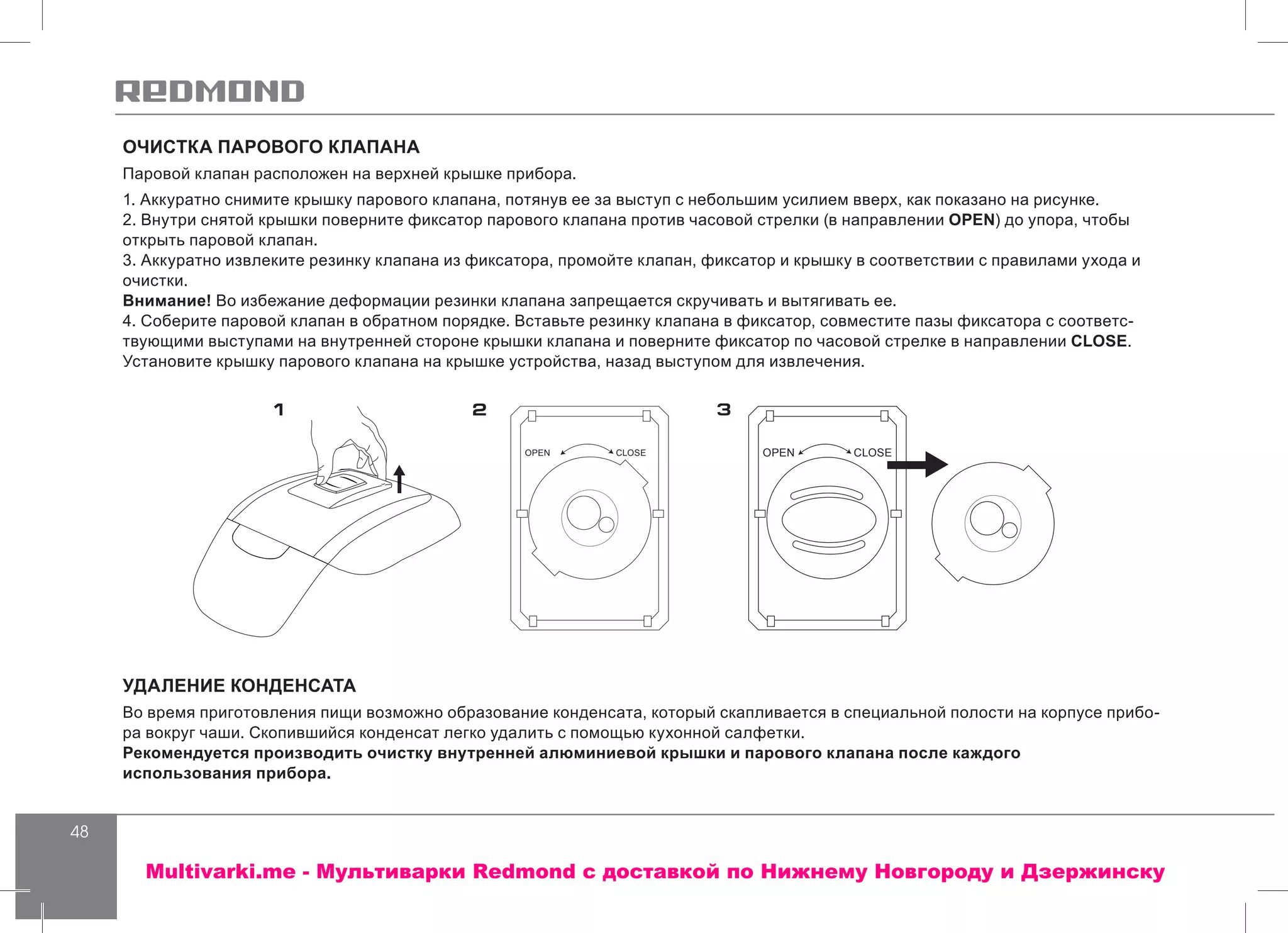 48
ОЧИСТКА ПАРОВОГО КЛАПАНА
Паровой клапан расположен на верхней крышке прибора.
1. Аккуратно снимите крышку парового клапана, потянув ее за выступ с небольшим усилием вверх, как показано на рисунке.
2. Внутри снятой крышки поверните фиксатор парового клапана против часовой стрелки (в направлении OPEN) до упора, чтобы
открыть паровой клапан.
3. Аккуратно извлеките резинку клапана из фиксатора, промойте клапан, фиксатор и крышку в соответствии с правилами ухода и
очистки.
Внимание! Во избежание деформации резинки клапана запрещается скручивать и вытягивать ее.
4. Соберите паровой клапан в обратном порядке. Вставьте резинку клапана в фиксатор, совместите пазы фиксатора с соответс-
твующими выступами на внутренней стороне крышки клапана и поверните фиксатор по часовой стрелке в направлении CLOSE.
Установите крышку парового клапана на крышке устройства, назад выступом для извлечения.
УДАЛЕНИЕ КОНДЕНСАТА
Во время приготовления пищи возможно образование конденсата, который скапливается в специальной полости на корпусе прибо-
ра вокруг чаши. Скопившийся конденсат легко удалить с помощью кухонной салфетки.
Рекомендуется производить очистку внутренней алюминиевой крышки и парового клапана после каждого
использования прибора.
1 2 3
OPEN CLOSE OPEN CLOSE
Multivarki.me - Мультиварки Redmond c доставкой по Нижнему Новгороду и Дзержинску
 