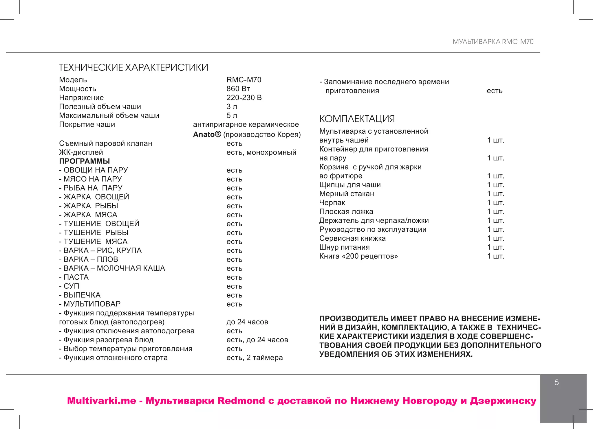 МУЛЬТИВАРКА RMC-M70
5
ТЕХНИЧЕСКИЕ ХАРАКТЕРИСТИКИ
Модель			 RMC-M70
Мощность			 860 Bт
Напряжение			 220-230 В
Полезный объем чаши			 3 л
Максимальный объем чаши			 5 л
Покрытие чаши		 антипригарное керамическое
		 Anato® (производство Корея)
Съемный паровой клапан			 есть
ЖК-дисплей			 есть, монохромный	
ПРОГРАММЫ 	
- ОВОЩИ НА ПАРУ			 есть
- МЯСО НА ПАРУ 	 есть
- РЫБА НА ПАРУ 	 есть
- ЖАРКА ОВОЩЕЙ 	 есть
- ЖАРКА РЫБЫ 	 есть
- ЖАРКА МЯСА 	 есть
- ТУШЕНИЕ ОВОЩЕЙ 	 есть
- ТУШЕНИЕ РЫБЫ 	 есть
- ТУШЕНИЕ МЯСА 	 есть
- ВАРКА – РИС, КРУПА 	 есть
- ВАРКА – ПЛОВ 	 есть
- ВАРКА – МОЛОЧНАЯ КАША 	 есть
- ПАСТА 	 есть
- СУП 	 есть
- ВЫПЕЧКА 			 есть
- МУЛЬТИПОВАР			 есть
- Функция поддержания температуры
готовых блюд (автоподогрев)			 до 24 часов
- Функция отключения автоподогрева	 есть
- Функция разогрева блюд			 есть, до 24 часов
- Выбор температуры приготовления 	 есть
- Функция отложенного старта 	 есть, 2 таймера
- Запоминание последнего времени
приготовления			 есть
КОМПЛЕКТАЦИЯ
Мультиварка с установленной
внутрь чашей 			 1 шт.
Контейнер для приготовления
на пару			 1 шт.
Корзина с ручкой для жарки
во фритюре			 1 шт.
Щипцы для чаши			 1 шт.
Мерный стакан			 1 шт.
Черпак 			 1 шт.
Плоская ложка		 	 1 шт.
Держатель для черпака/ложки			 1 шт.
Руководство по эксплуатации			 1 шт.
Сервисная книжка			 1 шт.
Шнур питания			 1 шт.
Книга «200 рецептов»			 1 шт.
ПРОИЗВОДИТЕЛЬ ИМЕЕТ ПРАВО НА ВНЕСЕНИЕ ИЗМЕНЕ-
НИЙ В ДИЗАЙН, КОМПЛЕКТАЦИЮ, А ТАКЖЕ В ТЕХНИЧЕС-
КИЕ ХАРАКТЕРИСТИКИ ИЗДЕЛИЯ В ХОДЕ СОВЕРШЕНС-
ТВОВАНИЯ СВОЕЙ ПРОДУКЦИИ БЕЗ ДОПОЛНИТЕЛЬНОГО
УВЕДОМЛЕНИЯ ОБ ЭТИХ ИЗМЕНЕНИЯХ.
Multivarki.me - Мультиварки Redmond c доставкой по Нижнему Новгороду и Дзержинску
 