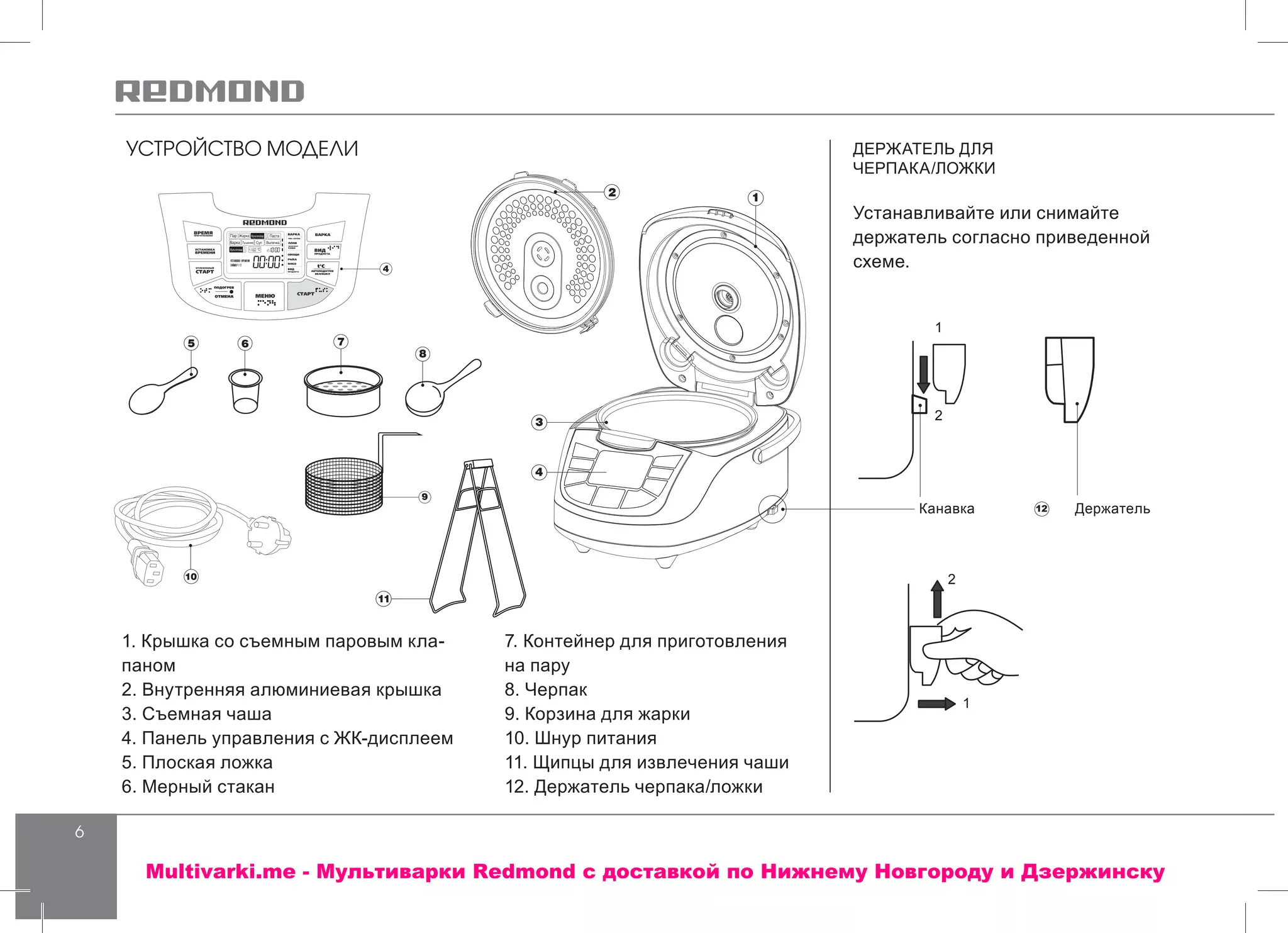 6
УСТРОЙСТВО МОДЕЛИ ДЕРЖАТЕЛЬ ДЛЯ
ЧЕРПАКА/ЛОЖКИ
Устанавливайте или снимайте
держатель согласно приведенной
схеме.
12
4
3
4
5 6 7
8
9
Канавка
1
1
2
2
Держатель
11
12
1. Крышка со съемным паровым кла-
паном
2. Внутренняя алюминиевая крышка
3. Съемная чаша
4. Панель управления с ЖК-дисплеем
5. Плоская ложка
6. Мерный стакан
7. Контейнер для приготовления
на пару
8. Черпак
9. Корзина для жарки
10. Шнур питания
11. Щипцы для извлечения чаши
12. Держатель черпака/ложки
Multivarki.me - Мультиварки Redmond c доставкой по Нижнему Новгороду и Дзержинску
 