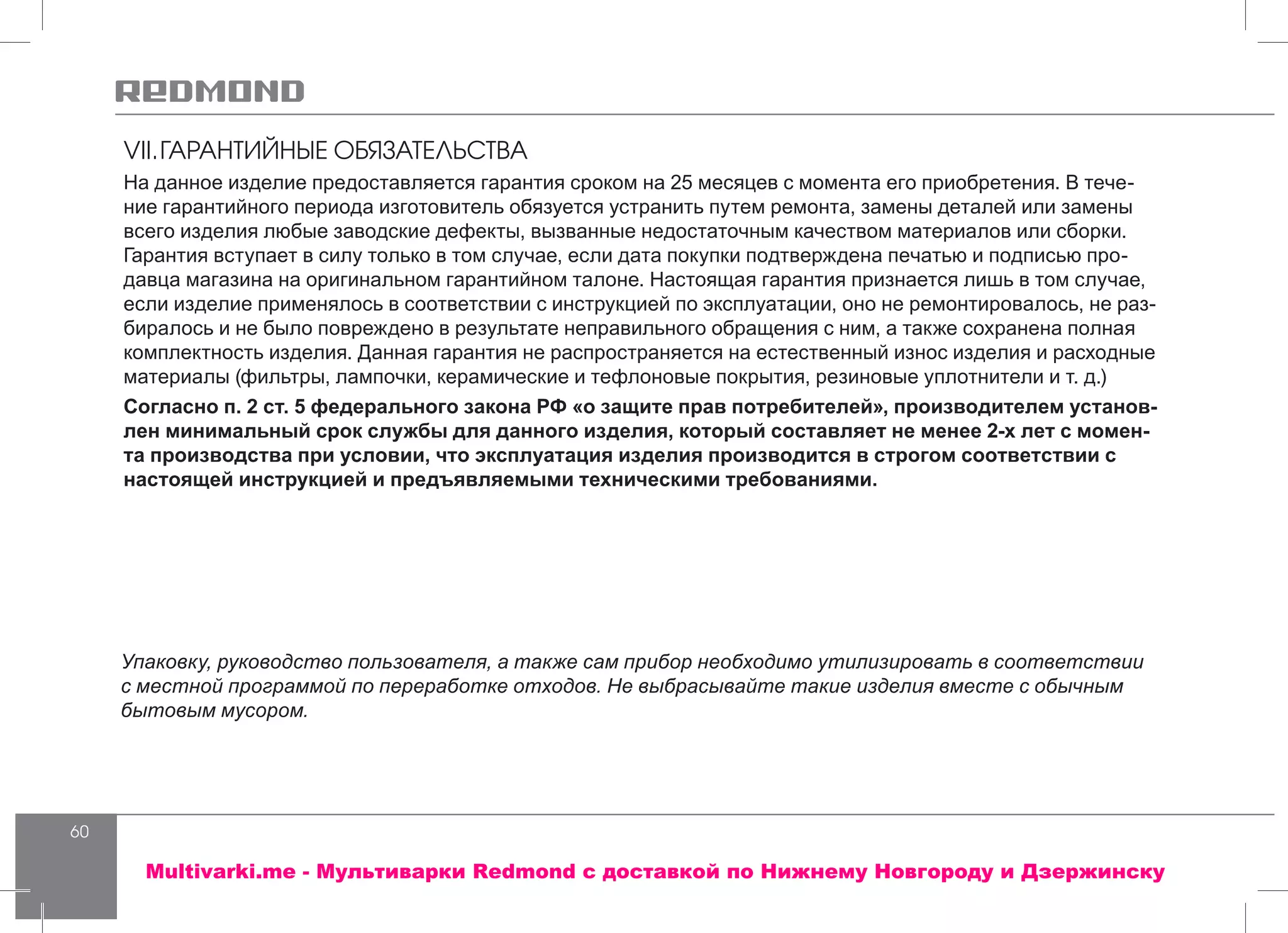 60
На данное изделие предоставляется гарантия сроком на 25 месяцев с момента его приобретения. В тече-
ние гарантийного периода изготовитель обязуется устранить путем ремонта, замены деталей или замены
всего изделия любые заводские дефекты, вызванные недостаточным качеством материалов или сборки.
Гарантия вступает в силу только в том случае, если дата покупки подтверждена печатью и подписью про-
давца магазина на оригинальном гарантийном талоне. Настоящая гарантия признается лишь в том случае,
если изделие применялось в соответствии с инструкцией по эксплуатации, оно не ремонтировалось, не раз-
биралось и не было повреждено в результате неправильного обращения с ним, а также сохранена полная
комплектность изделия. Данная гарантия не распространяется на естественный износ изделия и расходные
материалы (фильтры, лампочки, керамические и тефлоновые покрытия, резиновые уплотнители и т. д.)
Согласно п. 2 ст. 5 федерального закона РФ «о защите прав потребителей», производителем установ-
лен минимальный срок службы для данного изделия, который составляет не менее 2-х лет с момен-
та производства при условии, что эксплуатация изделия производится в строгом соответствии с
настоящей инструкцией и предъявляемыми техническими требованиями.
Упаковку, руководство пользователя, а также сам прибор необходимо утилизировать в соответствии
с местной программой по переработке отходов. Не выбрасывайте такие изделия вместе с обычным
бытовым мусором.
VII.	ГАРАНТИЙНЫЕ ОБЯЗАТЕЛЬСТВА
Multivarki.me - Мультиварки Redmond c доставкой по Нижнему Новгороду и Дзержинску
 