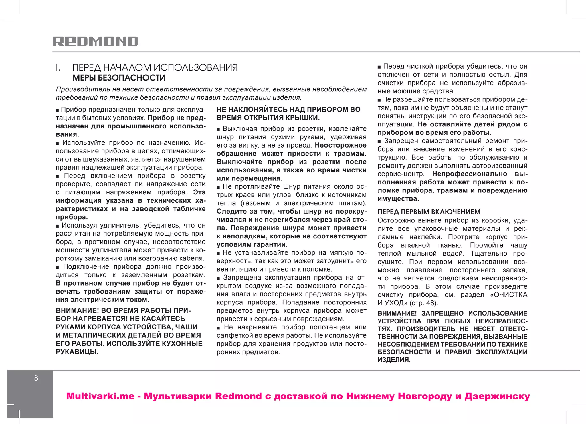 8
I.	 ПЕРЕД НАЧАЛОМ ИСПОЛЬЗОВАНИЯ
МЕРЫ БЕЗОПАСНОСТИ
Производитель не несет ответственности за повреждения, вызванные несоблюдением
требований по технике безопасности и правил эксплуатации изделия.
Прибор предназначен только для эксплуа-
тации в бытовых условиях. Прибор не пред-
назначен для промышленного использо-
вания.
Используйте прибор по назначению. Ис-
пользование прибора в целях, отличающих-
ся от вышеуказанных, является нарушением
правил надлежащей эксплуатации прибора.
Перед включением прибора в розетку
проверьте, совпадает ли напряжение сети
с питающим напряжением прибора. Эта
информация указана в технических ха-
рактеристиках и на заводской табличке
прибора.
Используя удлинитель, убедитесь, что он
рассчитан на потребляемую мощность при-
бора, в противном случае, несоответствие
мощности удлинителя может привести к ко-
роткому замыканию или возгоранию кабеля.
Подключение прибора должно произво-
диться только к заземленным розеткам.
В противном случае прибор не будет от-
вечать требованиям защиты от пораже-
ния электрическим током.
ВНИМАНИЕ! ВО ВРЕМЯ РАБОТЫ ПРИ-
БОР НАГРЕВАЕТСЯ! НЕ КАСАЙТЕСЬ
РУКАМИ КОРПУСА УСТРОЙСТВА, ЧАШИ
И МЕТАЛЛИЧЕСКИХ ДЕТАЛЕЙ ВО ВРЕМЯ
ЕГО РАБОТЫ. ИСПОЛЬЗУЙТЕ КУХОННЫЕ
РУКАВИЦЫ.
НЕ НАКЛОНЯЙТЕСЬ НАД ПРИБОРОМ ВО
ВРЕМЯ ОТКРЫТИЯ КРЫШКИ.
Выключая прибор из розетки, извлекайте
шнур питания сухими руками, удерживая
его за вилку, а не за провод. Неосторожное
обращение может привести к травмам.
Выключайте прибор из розетки после
использования, а также во время чистки
или перемещения.
Не протягивайте шнур питания около ос-
трых краев или углов, близко к источникам
тепла (газовым и электрическим плитам).
Следите за тем, чтобы шнур не перекру-
чивался и не перегибался через край сто-
ла. Повреждение шнура может привести
к неполадкам, которые не соответствуют
условиям гарантии.
Не устанавливайте прибор на мягкую по-
верхность, так как это может затруднить его
вентиляцию и привести к поломке.
Запрещена эксплуатация прибора на от-
крытом воздухе из-за возможного попада-
ния влаги и посторонних предметов внутрь
корпуса прибора. Попадание посторонних
предметов внутрь корпуса прибора может
привести к серьезным повреждениям.
Не накрывайте прибор полотенцем или
салфеткой во время работы. Не используйте
прибор для хранения продуктов или посто-
ронних предметов.
Перед чисткой прибора убедитесь, что он
отключен от сети и полностью остыл. Для
очистки прибора не используйте абразив-
ные моющие средства.
Не разрешайте пользоваться прибором де-
тям, пока им не будут объяснены и не станут
понятны инструкции по его безопасной экс-
плуатации. Не оставляйте детей рядом с
прибором во время его работы.
Запрещен самостоятельный ремонт при-
бора или внесение изменений в его конс-
трукцию. Все работы по обслуживанию и
ремонту должен выполнять авторизованный
сервис-центр. Непрофессионально вы-
полненная работа может привести к по-
ломке прибора, травмам и повреждению
имущества.
ПЕРЕД ПЕРВЫМ ВКЛЮЧЕНИЕМ
Осторожно выньте прибор из коробки, уда-
лите все упаковочные материалы и рек-
ламные наклейки. Протрите корпус при-
бора влажной тканью. Промойте чашу
теплой мыльной водой. Тщательно про-
сушите. При первом использовании воз-
можно появление постороннего запаха,
что не является следствием неисправнос-
ти прибора. В этом случае произведите
очистку прибора, см. раздел «ОЧИСТКА
И УХОД» (стр. 48).
ВНИМАНИЕ! ЗАПРЕЩЕНО ИСПОЛЬЗОВАНИЕ
УСТРОЙСТВА ПРИ ЛЮБЫХ НЕИСПРАВНОС-
ТЯХ. ПРОИЗВОДИТЕЛЬ НЕ НЕСЕТ ОТВЕТС-
ТВЕННОСТИ ЗА ПОВРЕЖДЕНИЯ, ВЫЗВАННЫЕ
НЕСОБЛЮДЕНИЕМ ТРЕБОВАНИЙ ПО ТЕХНИКЕ
БЕЗОПАСНОСТИ И ПРАВИЛ ЭКСПЛУАТАЦИИ
ИЗДЕЛИЯ.
Multivarki.me - Мультиварки Redmond c доставкой по Нижнему Новгороду и Дзержинску
 