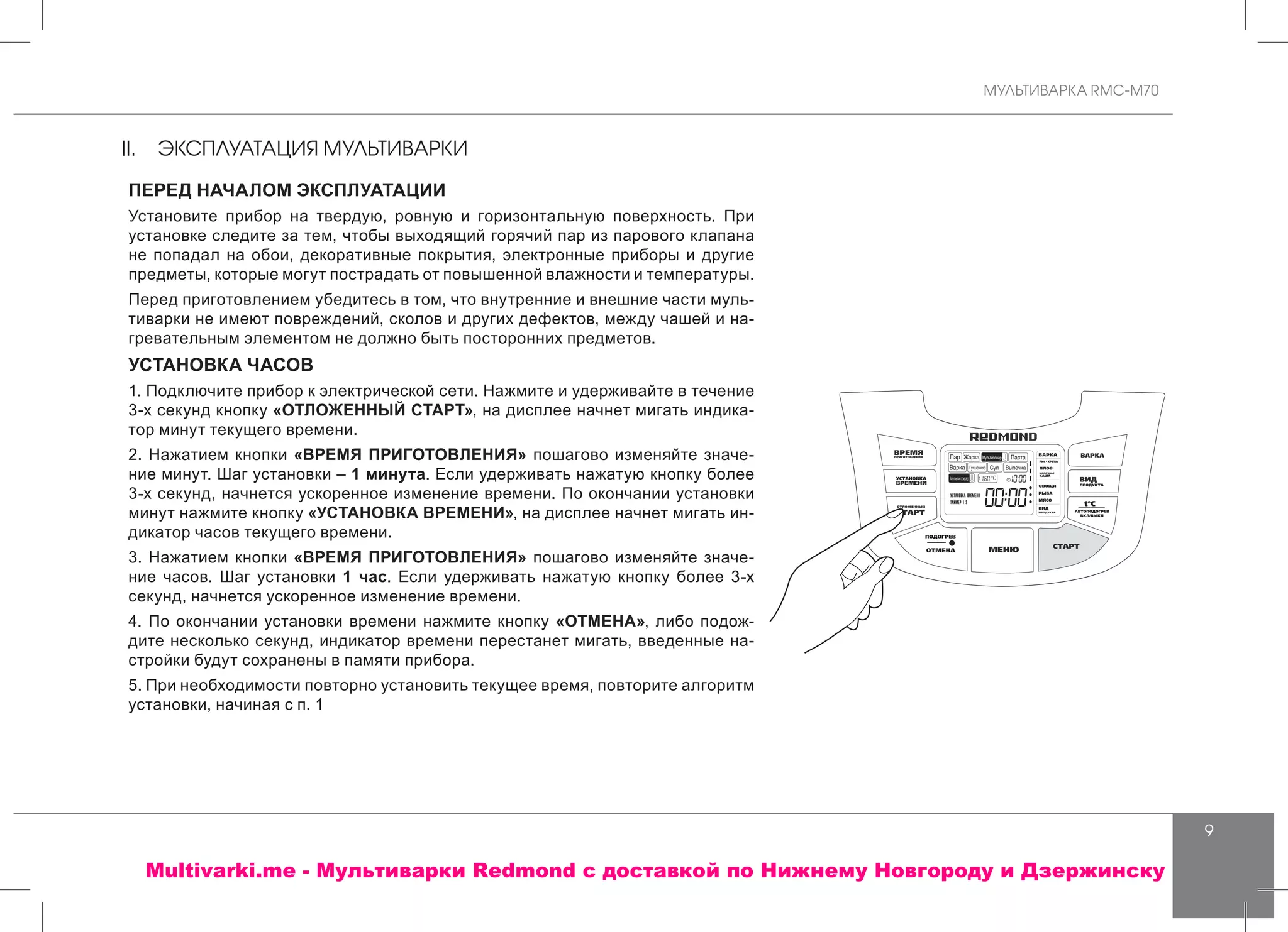 МУЛЬТИВАРКА RMC-M70
9
II.	 ЭКСПЛУАТАЦИЯ МУЛЬТИВАРКИ
ПЕРЕД НАЧАЛОМ ЭКСПЛУАТАЦИИ
Установите прибор на твердую, ровную и горизонтальную поверхность. При
установке следите за тем, чтобы выходящий горячий пар из парового клапана
не попадал на обои, декоративные покрытия, электронные приборы и другие
предметы, которые могут пострадать от повышенной влажности и температуры.
Перед приготовлением убедитесь в том, что внутренние и внешние части муль-
тиварки не имеют повреждений, сколов и других дефектов, между чашей и на-
гревательным элементом не должно быть посторонних предметов.
УСТАНОВКА ЧАСОВ
1. Подключите прибор к электрической сети. Нажмите и удерживайте в течение
3-х секунд кнопку «ОТЛОЖЕННЫЙ СТАРТ», на дисплее начнет мигать индика-
тор минут текущего времени.
2. Нажатием кнопки «ВРЕМЯ ПРИГОТОВЛЕНИЯ» пошагово изменяйте значе-
ние минут. Шаг установки – 1 минута. Если удерживать нажатую кнопку более
3-х секунд, начнется ускоренное изменение времени. По окончании установки
минут нажмите кнопку «УСТАНОВКА ВРЕМЕНИ», на дисплее начнет мигать ин-
дикатор часов текущего времени.
3. Нажатием кнопки «ВРЕМЯ ПРИГОТОВЛЕНИЯ» пошагово изменяйте значе-
ние часов. Шаг установки 1 час. Если удерживать нажатую кнопку более 3-х
секунд, начнется ускоренное изменение времени.
4. По окончании установки времени нажмите кнопку «ОТМЕНА», либо подож-
дите несколько секунд, индикатор времени перестанет мигать, введенные на-
стройки будут сохранены в памяти прибора.
5. При необходимости повторно установить текущее время, повторите алгоритм
установки, начиная с п. 1
Multivarki.me - Мультиварки Redmond c доставкой по Нижнему Новгороду и Дзержинску
 