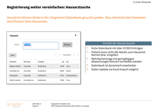2016-08-12
Page 10
Synpulse Innovation Lab
M705 Synpulse Showcase Self-Checkin v1-02.pptx
2 | Unser Showcase
Registrierung weiter vereinfachen: Hausarztsuche
Hausärzte können direkt in der integrierten Datenbank gesucht werden. Dies erleichtert den Patienten
das Erfassen ihres Hausarztes.
Ärzte-Datenbank mit über 35’000 Einträgen
Patient muss nicht alle Details zum Hausartzt
kennen bzw. eingeben
Mehrfacheinträge mit geringfügigen
Abweichungen können vermieden werden
Datenbank ist dynamisch erweiterbar
Daten-Update via Excel-Import möglich
Vorteile der Hausarztsuche
 