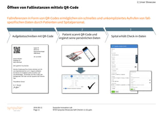 2016-08-12
Page 11
Synpulse Innovation Lab
M705 Synpulse Showcase Self-Checkin v1-02.pptx
2 | Unser Showcase
Öffnen von Fallinstanzen mittels QR-Code
Fallreferenzen in Form von QR-Codes ermöglichen ein schnelles und unkompliziertes Aufrufen von fall-
spezifischen Daten durch Patienten und Spitalpersonal.
Spital XY
Klinik für
Gastroenterologie
4000 Basel
29. Juli 2016
Jessica Bucher
Wallweg 22
4023 Allschwil
Sehr geehrte Frau Bucher,
Gemäss Zuweisung Ihres Arztes möchten wir Sie
zum Operationstermin am 5. August aufbieten.
Sie können Ihr Aufgebot online einsehen und
vervollständigen. Verwenden Sie hierzu bitte den
beiliegenden QR Code und die Synpulse Self-Checkin
App.
Freundliche Grüsse
Dr. P. Muster

Aufgebotsschreiben mit QR-Code
Patient scannt QR-Code und
ergänzt seine persönlichen Daten
Spital erhält Check-in-Daten
1 2 3
 