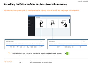 2016-08-12
Page 12
Synpulse Innovation Lab
M705 Synpulse Showcase Self-Checkin v1-02.pptx
2 | Unser Showcase
Verwaltung der Patienten-Daten durch das Krankenhauspersonal
Die Benutzerumgebung für Krankenhäuser ist ebenso übersichtlich wie diejenige für Patienten.
Die Patienten- und Falldaten können per Knopfdruck exportiert werden.
 