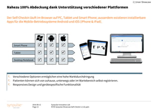 2016-08-12
Page 13
Synpulse Innovation Lab
M705 Synpulse Showcase Self-Checkin v1-02.pptx
2 | Unser Showcase
Nahezu 100% Abdeckung dank Unterstützung verschiedener Plattformen
Der Self-Checkin läuft im Browser auf PC, Tablet und Smart Phone; ausserdem existieren installierbare
Apps für die Mobile-Betriebssysteme Android und iOS (iPhone & iPad).
Smart Phone
Tablet
Desktop/Notebook









Verschiedene Optionen ermöglichen eine hohe Marktdurchdringung
Patienten können sich von zuhause, unterwegs oder im Wartebereich selbst registrieren.
Responsives Design und gerätespezifische Funktionalität
 
