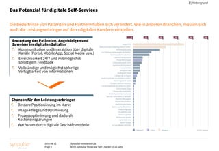 2016-08-12
Page 4
Synpulse Innovation Lab
M705 Synpulse Showcase Self-Checkin v1-02.pptx
1 | Hintergrund
Das Potenzial für digitale Self-Services
Die Bedürfnisse von Patienten und Partnern haben sich verändert. Wie in anderen Branchen, müssen sich
auch die Leistungserbringer auf den «digitalen Kunden» einstellen.
Chancen für den Leistungserbringer
Bessere Positionierung im Markt
Image-Pflege und Optimierung
Prozessoptimierung und dadurch
Kosteneinsparungen
Wachstum durch digitale Geschäftsmodelle
Erwartung der Patienten, Angehörigen und
Zuweiser im digitalen Zeitalter
Kommunikation und Interaktion über digitale
Kanäle (Portal, Mobile App, Social Media usw.)
Erreichbarkeit 24/7 und mit möglichst
sofortigem Feedback
Vollständige und möglichst sofortige
Verfügbarkeit von Informationen
 
