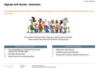 2016-08-12
Page 7
Synpulse Innovation Lab
M705 Synpulse Showcase Self-Checkin v1-02.pptx
2 | Unser Showcase
Digitaler Self-Checkin – Motivation
Der digitale Self-Checkin führt zu einer Effizienzsteigerung und ist im Interesse von Kranken-häusern und
Patienten.
Terminbestätigung mit Option für Echtzeit-
Updates bei Verspätungen
Geringere Wartezeiten
Elektronische Terminkoordination
Effizientere Abwicklung
Erhöhte Kundenzufriedenheit
Startpunkt für weitere digitale Self-Services
Die meisten Patienten haben Zugang zu elektronischen Geräten.
Wieso werden diese Ressourcen bisher nicht genutzt?
Vorteile für den Patienten Vorteile für das Spital
 