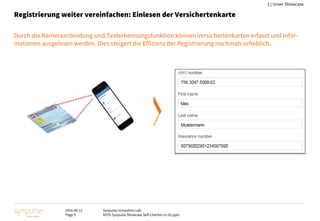 2016-08-12
Page 9
Synpulse Innovation Lab
M705 Synpulse Showcase Self-Checkin v1-02.pptx
2 | Unser Showcase
Registrierung weiter vereinfachen: Einlesen der Versichertenkarte
Durch die Kameraanbindung und Texterkennungsfunktion können Versichertenkarten erfasst und Infor-
mationen ausgelesen werden. Dies steigert die Effizienz der Registrierung nochmals erheblich.
 