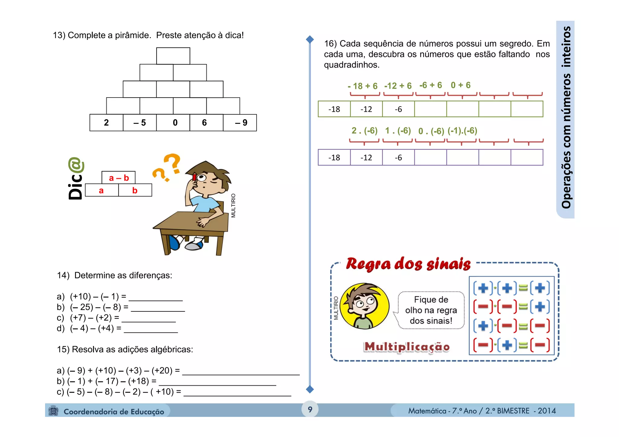 Matemática - 7.º Ano / 2.º BIMESTRE - 2014Matemática - 7.º Ano / 2.º BIMESTRE - 20149
Operaçõescomnúmerosinteiros
13) Complete a pirâmide. Preste atenção à dica!
a – b
a b
– 9602 – 5
Dic@
MULTIRIO
14) Determine as diferenças:
a) (+10) – (– 1) = ___________
b) (– 25) – (– 8) = ___________
c) (+7) – (+2) = ___________
d) (– 4) – (+4) = ___________
15) Resolva as adições algébricas:
a) (– 9) + (+10) – (+3) – (+20) = ________________________
b) (– 1) + (– 17) – (+18) = ________________________
c) (– 5) – (– 8) – (– 2) – ( +10) = ______________________
16) Cada sequência de números possui um segredo. Em
cada uma, descubra os números que estão faltando nos
quadradinhos.
-18 -12 -6
-18 -12 -6
- 18 + 6 -12 + 6
(-1).(-6)
-6 + 6 0 + 6
0 . (-6)1 . (-6)2 . (-6)
 
