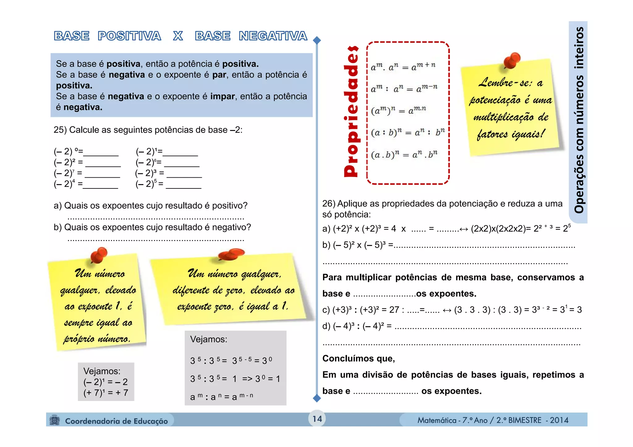 Matemática - 7.º Ano / 2.º BIMESTRE - 2014Matemática - 7.º Ano / 2.º BIMESTRE - 2014
Um número qualquer,
diferente de zero, elevado ao
expoente zero, é igual a 1.
26) Aplique as propriedades da potenciação e reduza a uma
só potência:
a) (+2)² x (+2)³ = 4 x ...... = .........↔ (2x2)x(2x2x2)= 2² +
³ = 25
b) (– 5)² x (– 5)³ =........................................................................
.................................................................................................
Para multiplicar potências de mesma base, conservamos a
base e .........................os expoentes.
c) (+3)³ : (+3)² = 27 : .....=...... ↔ (3 . 3 . 3) : (3 . 3) = 3³ -
² = 3
1
= 3
d) (– 4)³ : (– 4)² = ..........................................................................
......................................................................................................
Concluímos que,
Em uma divisão de potências de bases iguais, repetimos a
base e .......................... os expoentes.
14
Operaçõescomnúmerosinteiros
Lembre-se: a
potenciação é uma
multiplicação de
fatores iguais!
Se a base é positiva, então a potência é positiva.
Se a base é negativa e o expoente é par, então a potência é
positiva.
Se a base é negativa e o expoente é impar, então a potência
é negativa.
25) Calcule as seguintes potências de base –2:
(– 2) º=_______ (– 2)¹=_______
(– 2)² = _______ (– 2)6
= _______
(– 2)7
= _______ (– 2)³ = _______
(– 2)4
=_______ (– 2)5
= _______
a) Quais os expoentes cujo resultado é positivo?
......................................................................
b) Quais os expoentes cujo resultado é negativo?
......................................................................
Um número
qualquer, elevado
ao expoente 1, é
sempre igual ao
próprio número.
Vejamos:
(– 2)¹ = – 2
(+ 7)¹ = + 7
Vejamos:
3 5 : 3 5 = 3 5 - 5 = 3 0
3 5 : 3 5 = 1 => 3 0 = 1
a m : a n = a m - n
 