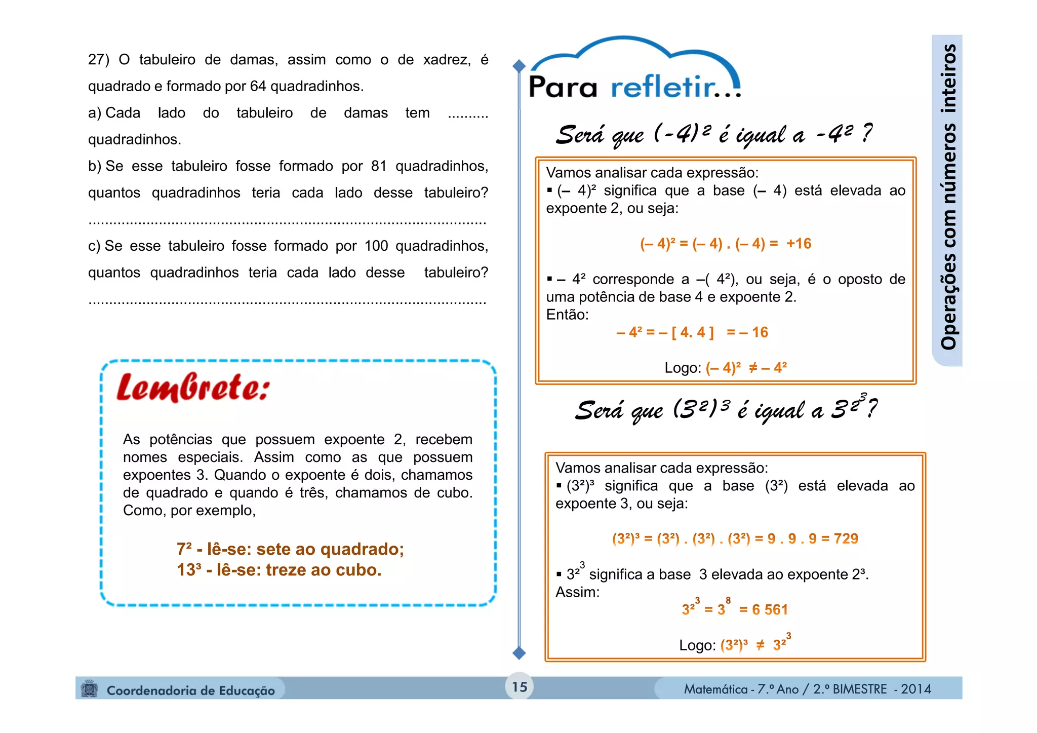 Matemática - 7.º Ano / 2.º BIMESTRE - 2014Matemática - 7.º Ano / 2.º BIMESTRE - 201415
Operaçõescomnúmerosinteiros
27) O tabuleiro de damas, assim como o de xadrez, é
quadrado e formado por 64 quadradinhos.
a) Cada lado do tabuleiro de damas tem ..........
quadradinhos.
b) Se esse tabuleiro fosse formado por 81 quadradinhos,
quantos quadradinhos teria cada lado desse tabuleiro?
................................................................................................
c) Se esse tabuleiro fosse formado por 100 quadradinhos,
quantos quadradinhos teria cada lado desse tabuleiro?
................................................................................................
Será que (-4)² é igual a -4² ?
Será que (3²)³ é igual a 3²
3
?
Vamos analisar cada expressão:
 (– 4)² significa que a base (– 4) está elevada ao
expoente 2, ou seja:
(– 4)² = (– 4) . (– 4) = +16
 – 4² corresponde a –( 4²), ou seja, é o oposto de
uma potência de base 4 e expoente 2.
Então:
– 4² = – [ 4. 4 ] = – 16
Logo: (– 4)² ≠ – 4²
Vamos analisar cada expressão:
 (3²)³ significa que a base (3²) está elevada ao
expoente 3, ou seja:
 3²
3
significa a base 3 elevada ao expoente 2³.
Assim:
Logo:
7² - lê-se: sete ao quadrado;
13³ - lê-se: treze ao cubo.
As potências que possuem expoente 2, recebem
nomes especiais. Assim como as que possuem
expoentes 3. Quando o expoente é dois, chamamos
de quadrado e quando é três, chamamos de cubo.
Como, por exemplo,
 