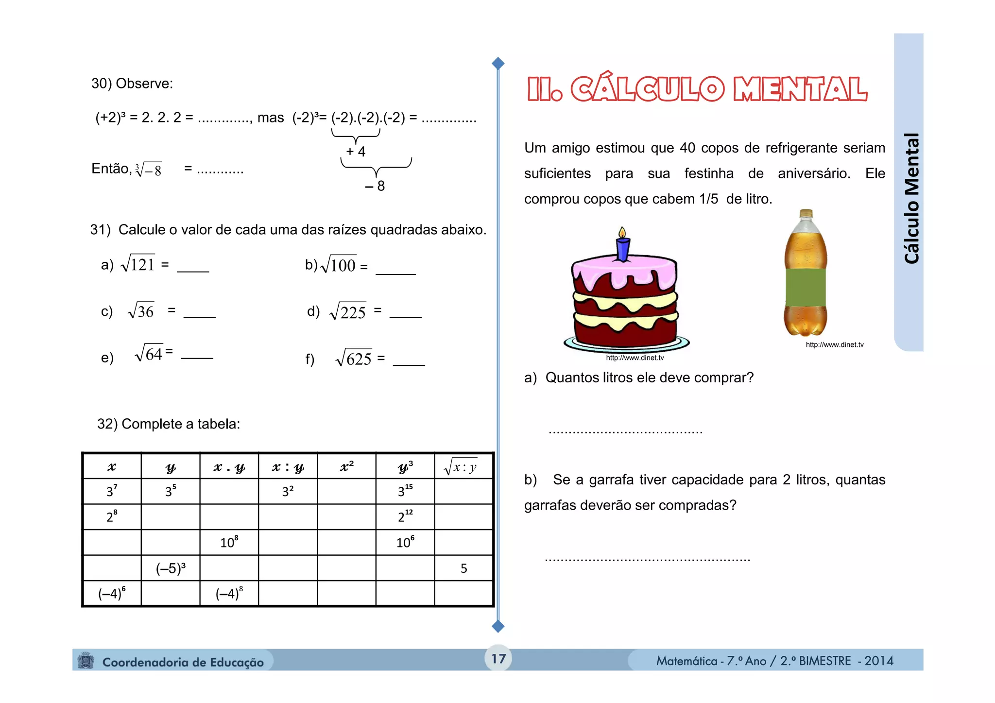 Matemática - 7.º Ano / 2.º BIMESTRE - 2014Matemática - 7.º Ano / 2.º BIMESTRE - 2014
= ____= ____
Um amigo estimou que 40 copos de refrigerante seriam
suficientes para sua festinha de aniversário. Ele
comprou copos que cabem 1/5 de litro.
a) Quantos litros ele deve comprar?
.......................................
b) Se a garrafa tiver capacidade para 2 litros, quantas
garrafas deverão ser compradas?
....................................................
17
. : ² ³
3
7
3
5
3² 3
15
2
8
2
12
10
8
10
6
(–5)³ 5
(–4)
6
(–4)
8
yx :
32) Complete a tabela:
31) Calcule o valor de cada uma das raízes quadradas abaixo.
a) b)
c)
121 100
36 d)= ____
= ____
= ____
= _____
225
62564
30) Observe:
(+2)³ = 2. 2. 2 = ............., mas (-2)³= (-2).(-2).(-2) = ..............
Então, = ............3
8
+ 4
– 8
http://www.dinet.tv
http://www.dinet.tve) f)
CálculoMental
 